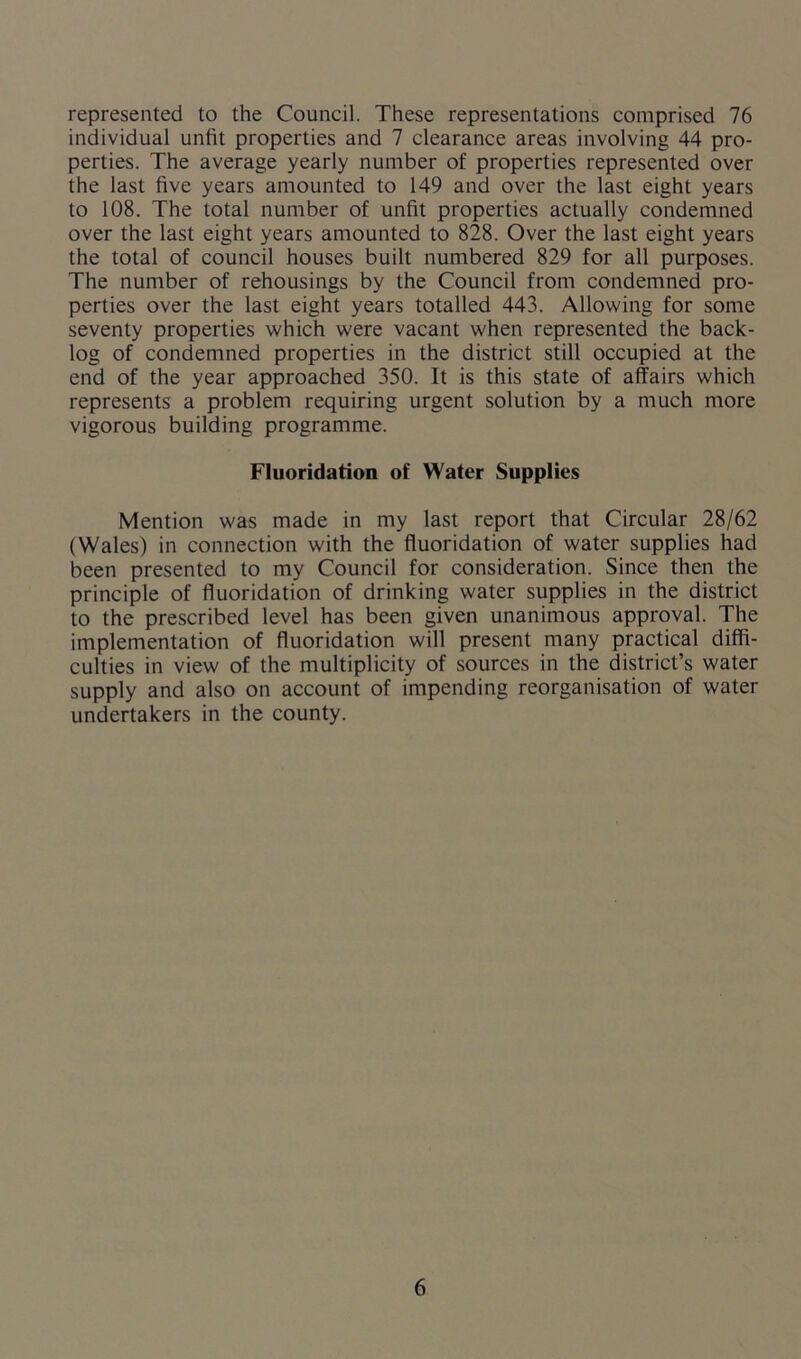 represented to the Council. These representations comprised 76 individual unfit properties and 7 clearance areas involving 44 pro- perties. The average yearly number of properties represented over the last five years amounted to 149 and over the last eight years to 108. The total number of unfit properties actually condemned over the last eight years amounted to 828. Over the last eight years the total of council houses built numbered 829 for all purposes. The number of rehousings by the Council from condemned pro- perties over the last eight years totalled 443. Allowing for some seventy properties which were vacant when represented the back- log of condemned properties in the district still occupied at the end of the year approached 350. It is this state of affairs which represents a problem requiring urgent solution by a much more vigorous building programme. Fluoridation of Water Supplies Mention was made in my last report that Circular 28/62 (Wales) in connection with the fluoridation of water supplies had been presented to my Council for consideration. Since then the principle of fluoridation of drinking water supplies in the district to the prescribed level has been given unanimous approval. The implementation of fluoridation will present many practical diffi- culties in view of the multiplicity of sources in the district’s water supply and also on account of impending reorganisation of water undertakers in the county.