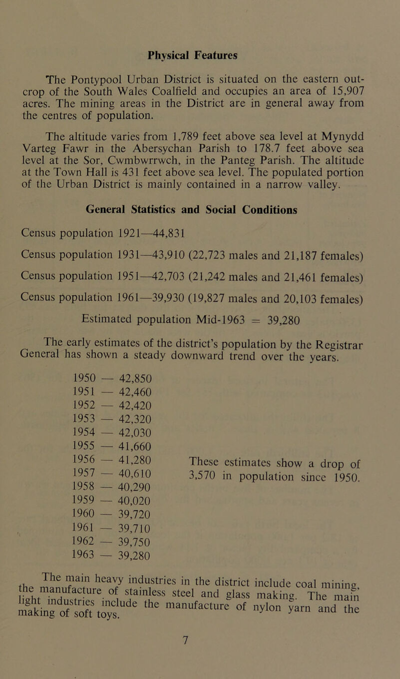 Physical Features The Pontypool Urban District is situated on the eastern out- crop of the South Wales Coalfield and occupies an area of 15,907 acres. The mining areas in the District are in general away from the centres of population. The altitude varies from 1,789 feet above sea level at Mynydd Varteg Fawr in the Abersychan Parish to 178.7 feet above sea level at the Sor, Cwmbwrrwch, in the Panteg Parish. The altitude at the Town Hall is 431 feet above sea level. The populated portion of the Urban District is mainly contained in a narrow valley. General Statistics and Social Conditions Census population 1921—44,831 Census population 1931—43,910 (22,723 males and 21,187 females) Census population 1951—42,703 (21,242 males and 21,461 females) Census population 1961—39,930 (19,827 males and 20,103 females) Estimated population Mid-1963 = 39,280 The early estimates of the district’s population by the Registrar General has shown a steady downward trend over the vears. 1950 — 42,850 1951 — 42,460 1952 — 42,420 1953 — 42,320 1954 — 42,030 1955 — 41,660 1956 — 41,280 1957 — 40,610 1958 — 40,290 1959 — 40,020 1960 — 39,720 1961 — 39,710 1962 — 39,750 1963 — 39,280 These estimates show a drop of 3,570 in population since 1950. <heL^ making manufacture of ^0 yarn and the