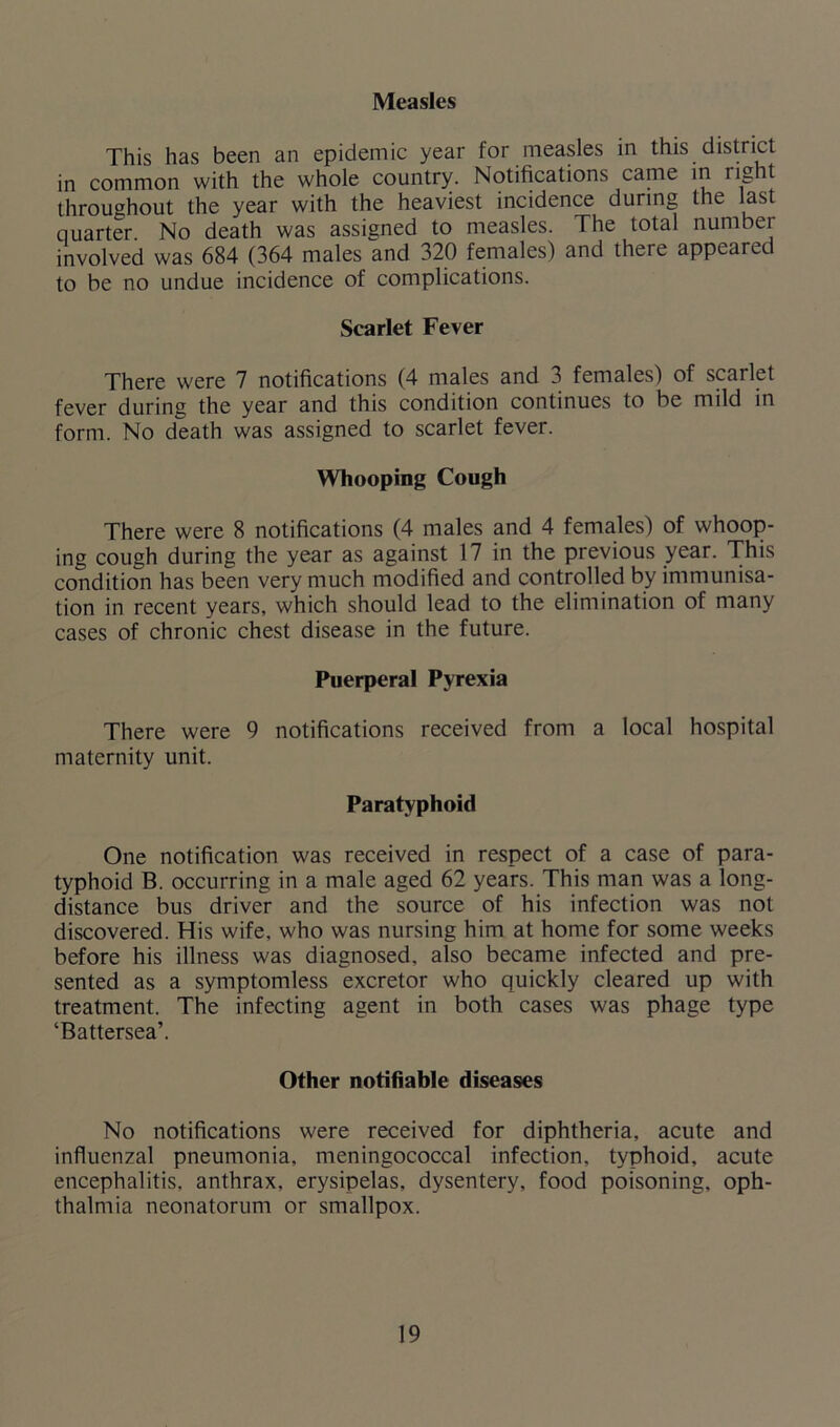 This has been an epidemic year for measles in this district in common with the whole country. Notifications came in licit throughout the year with the heaviest incidence during the last quarter No death was assigned to measles. The total number involved was 684 (364 males and 320 females) and there appeared to be no undue incidence of complications. Scarlet Fever There were 7 notifications (4 males and 3 females) of scailet fever during the year and this condition continues to be mild in form. No death was assigned to scarlet fever. Whooping Cough There were 8 notifications (4 males and 4 females) of whoop- ing cough during the year as against 17 in the previous year. This condition has been very much modified and controlled by immunisa- tion in recent years, which should lead to the elimination of many cases of chronic chest disease in the future. Puerperal Pyrexia There were 9 notifications received from a local hospital maternity unit. Paratyphoid One notification was received in respect of a case of para- typhoid B. occurring in a male aged 62 years. This man was a long- distance bus driver and the source of his infection was not discovered. His wife, who was nursing him at home for some weeks before his illness was diagnosed, also became infected and pre- sented as a symptomless excretor who quickly cleared up with treatment. The infecting agent in both cases was phage type ‘Battersea’. Other notifiable diseases No notifications were received for diphtheria, acute and influenzal pneumonia, meningococcal infection, typhoid, acute encephalitis, anthrax, erysipelas, dysentery, food poisoning, oph- thalmia neonatorum or smallpox.