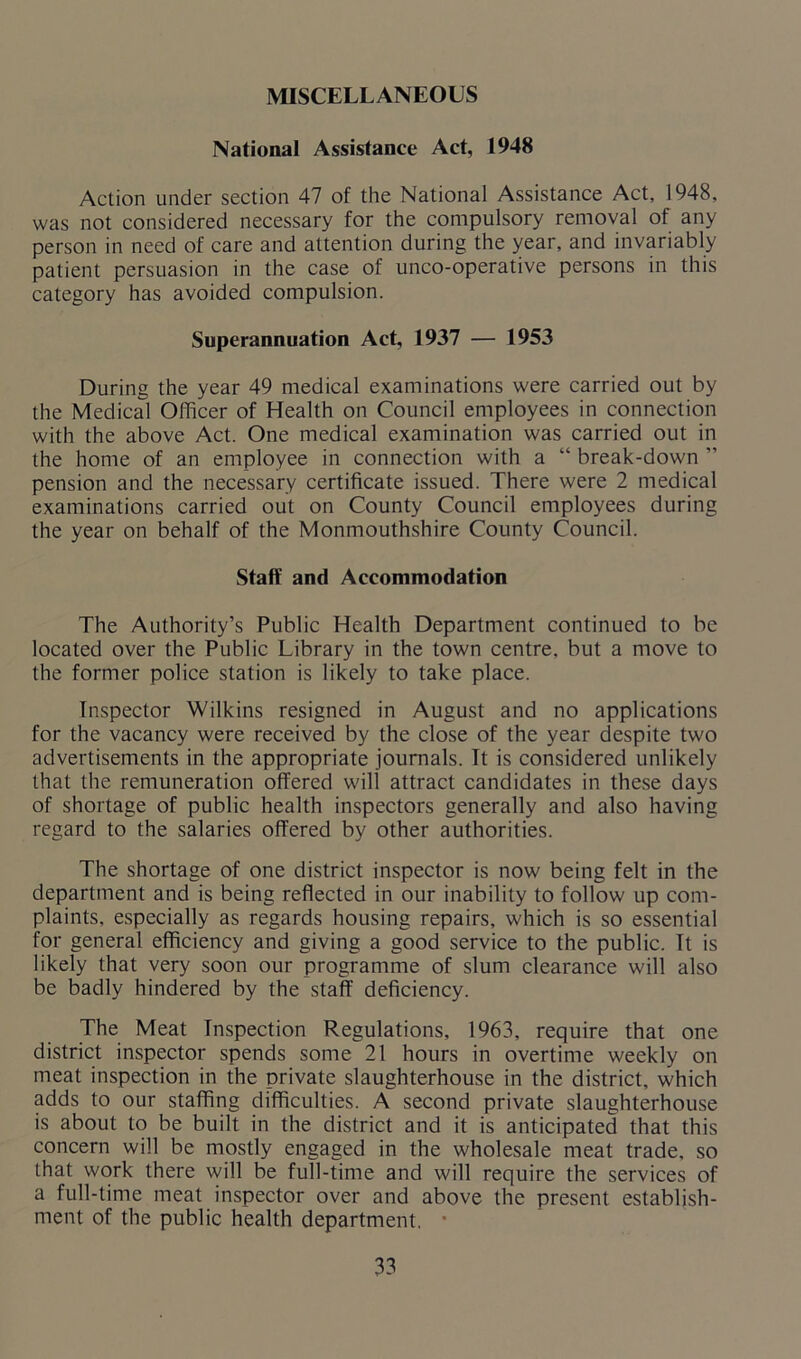 MISCELLANEOUS National Assistance Act, 1948 Action under section 47 of the National Assistance Act, 1948, was not considered necessary for the compulsory removal of any person in need of care and attention during the year, and invariably patient persuasion in the case of unco-operative persons in this category has avoided compulsion. Superannuation Act, 1937 — 1953 During the year 49 medical examinations were carried out by the Medical Officer of Health on Council employees in connection with the above Act. One medical examination was carried out in the home of an employee in connection with a “ break-down ” pension and the necessary certificate issued. There were 2 medical examinations carried out on County Council employees during the year on behalf of the Monmouthshire County Council. Staff and Accommodation The Authority’s Public Health Department continued to be located over the Public Library in the town centre, but a move to the former police station is likely to take place. Inspector Wilkins resigned in August and no applications for the vacancy were received by the close of the year despite two advertisements in the appropriate journals. It is considered unlikely that the remuneration offered will attract candidates in these days of shortage of public health inspectors generally and also having regard to the salaries offered by other authorities. The shortage of one district inspector is now being felt in the department and is being reflected in our inability to follow up com- plaints, especially as regards housing repairs, which is so essential for general efficiency and giving a good service to the public. It is likely that very soon our programme of slum clearance will also be badly hindered by the staff deficiency. The Meat Inspection Regulations, 1963, require that one district inspector spends some 21 hours in overtime weekly on meat inspection in the private slaughterhouse in the district, which adds to our staffing difficulties. A second private slaughterhouse is about to be built in the district and it is anticipated that this concern will be mostly engaged in the wholesale meat trade, so that work there will be full-time and will require the services of a full-time meat inspector over and above the present establish- ment of the public health department.