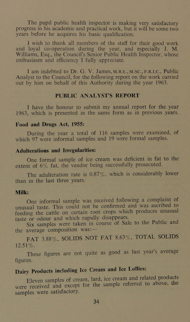 The pupil public health inspector is making very satisfactory progress in his academic and practical work, but it will be some two years before he acquires his basic qualification. I wish to thank all members of the staff for their good work and loyal co-operation during the year, and especially J. M. Williams, Esq., the Council’s Senior Public Health Inspector, whose enthusiasm and efficiency 1 fully appreciate. I am indebted to Dr. G. V. James,m.b.e., m.sc.,f.r.i.c.. Public Analyst to the Council, for the following report on the work carried out by him on behalf of this Authority during the year 1963. PUBLIC ANALYSTS REPORT I have the honour to submit my annual report for the year 1963, which is presented in the same form as in previous years. Food and Drugs Act, 1955: During the year a total of 116 samples were examined, of which 97 were informal samples and 19 were formal samples. Adulterations and Irregularities: One formal sample of ice cream was deficient in fat to the extent of 6% fat, the vendor being successfully prosecuted. The adulteration rate is 0.87%, which is considerably lower than in the last three years. Milk: One informal sample was received following a complaint of unusual taste. This could not be confirmed and was ascribed to feeding the cattle on certain root crops which produces unusual taste or odour and which rapidly disappears. Six samples were taken in course of Sale to the Public and the average composition was:— FAT 3.88%, SOLIDS NOT FAT 8.63%, TOTAL SOLIDS 12.51%. These figures are not quite as good as last year s average figures. Dairy Products including Ice Cream and Ice Lollies: Eleven samples of cream, lard, ice cream and related products were received and except for the sample referred to above, the samples were satisfactory.