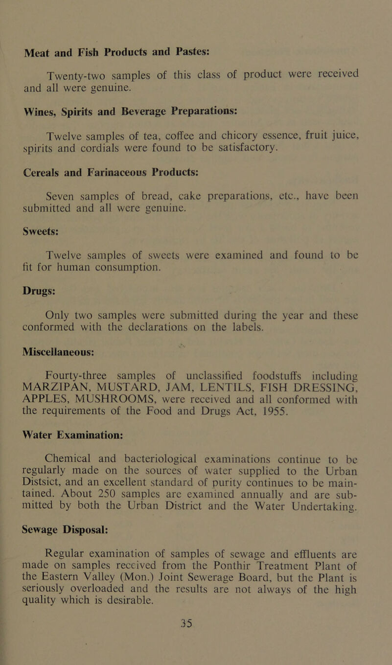 Meat and Fish Products and Pastes: Twenty-two samples of this class of product were received and all were genuine. Wines, Spirits and Beverage Preparations: Twelve samples of tea, coffee and chicory essence, fruit juice, spirits and cordials were found to be satisfactory. Cereals and Farinaceous Products: Seven samples of bread, cake preparations, etc., have been submitted and all were genuine. Sweets: Twelve samples of sweets were examined and found to be fit for human consumption. Drugs: Only two samples were submitted during the year and these conformed with the declarations on the labels. Miscellaneous: Fourty-three samples of unclassified foodstuffs including MARZIPAN, MUSTARD, JAM, LENTILS, FISH DRESSING. APPLES, MUSHROOMS, were received and all conformed with the requirements of the Food and Drugs Act, 1955. Water Examination: Chemical and bacteriological examinations continue to be regularly made on the sources of water supplied to the Urban Distsict, and an excellent standard of purity continues to be main- tained. About 250 samples are examined annually and are sub- mitted by both the Urban District and the Water Undertaking. Sewage Disposal: Regular examination of samples of sewage and effluents are made on samples received from the Ponthir Treatment Plant of the Eastern Valley (Mon.) Joint Sewerage Board, but the Plant is seriously overloaded and the results are not always of the high quality which is desirable.
