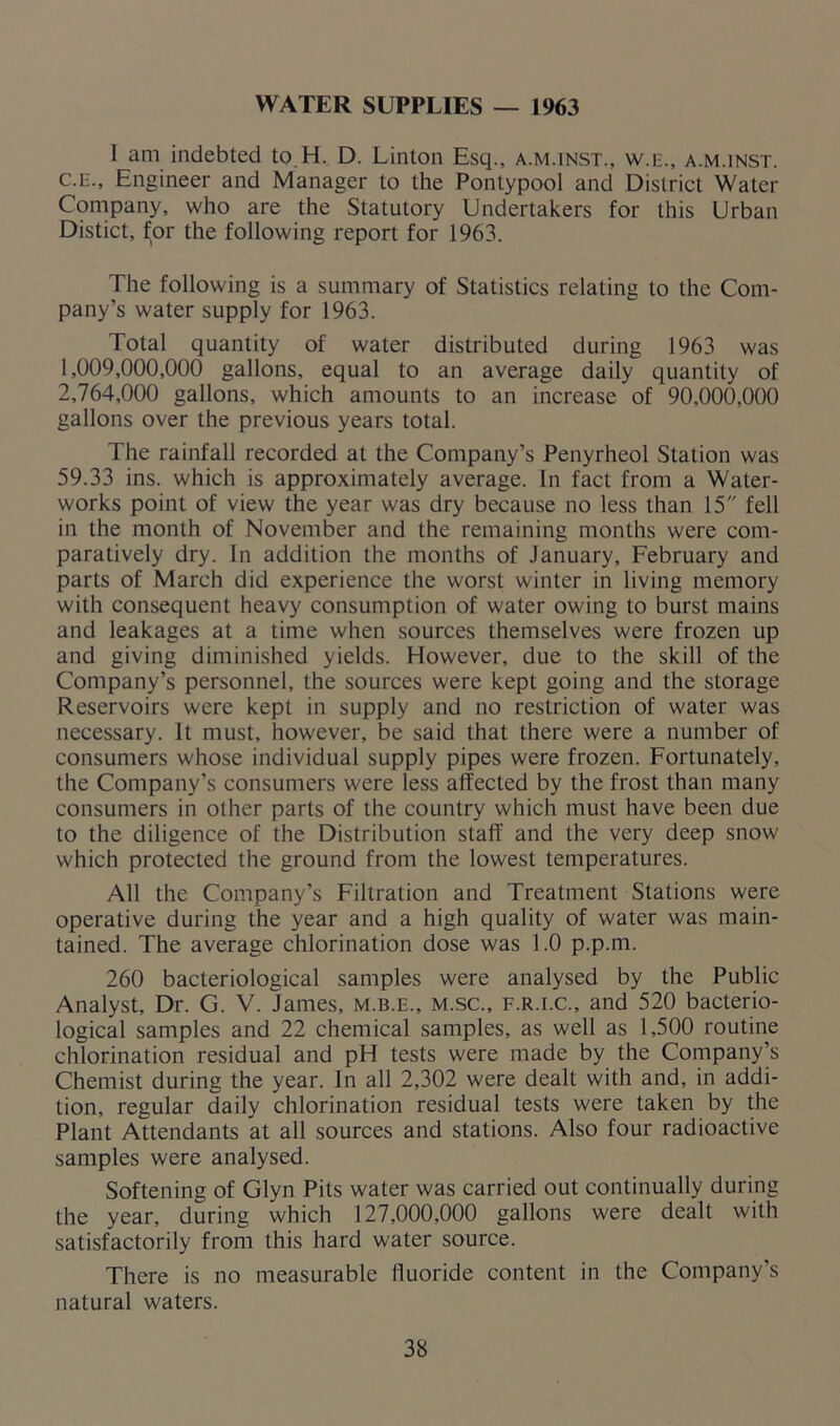WATER SUPPLIES — 1963 I am indebted to H. D. Linton Esq., a.m.inst., wm., a.m.inst. c.e., Engineer and Manager to the Pontypool and District Water Company, who are the Statutory Undertakers for this Urban Distict, for the following report for 1963. The following is a summary of Statistics relating to the Com- pany’s water supply for 1963. Total quantity of water distributed during 1963 was 1,009,000,000 gallons, equal to an average daily quantity of 2,764,000 gallons, which amounts to an increase of 90,000,000 gallons over the previous years total. The rainfall recorded at the Company’s Penyrheol Station was 59.33 ins. which is approximately average. In fact from a Water- works point of view the year was dry because no less than 15 fell in the month of November and the remaining months were com- paratively dry. In addition the months of January, February and parts of March did experience the worst winter in living memory with consequent heavy consumption of water owing to burst mains and leakages at a time when sources themselves were frozen up and giving diminished yields. However, due to the skill of the Company’s personnel, the sources were kept going and the storage Reservoirs were kept in supply and no restriction of water was necessary. It must, however, be said that there were a number of consumers whose individual supply pipes were frozen. Fortunately, the Company’s consumers were less affected by the frost than many consumers in other parts of the country which must have been due to the diligence of the Distribution staff and the very deep snow which protected the ground from the lowest temperatures. All the Company’s Filtration and Treatment Stations were operative during the year and a high quality of water was main- tained. The average chlorination dose was 1.0 p.p.m. 260 bacteriological samples were analysed by the Public Analyst, Dr. G. V. James, m.b.e., m.sc., f.r.i.c., and 520 bacterio- logical samples and 22 chemical samples, as well as 1,500 routine chlorination residual and pH tests were made by the Company’s Chemist during the year. In all 2,302 were dealt with and, in addi- tion, regular daily chlorination residual tests were taken by the Plant Attendants at all sources and stations. Also four radioactive samples were analysed. Softening of Glyn Pits water was carried out continually during the year, during which 127,000,000 gallons were dealt with satisfactorily from this hard water source. There is no measurable fluoride content in the Company’s natural waters.