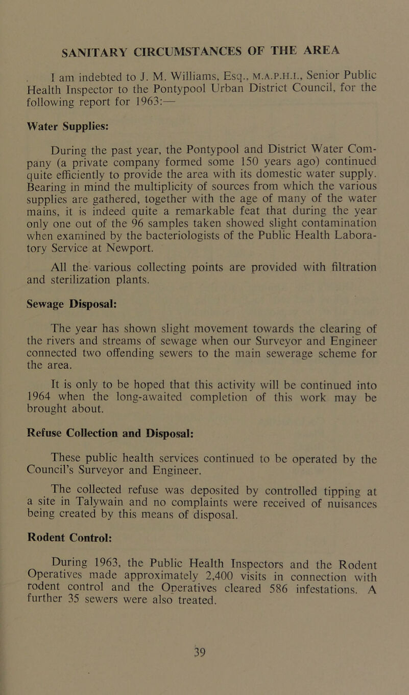 SANITARY CIRCUMSTANCES OF THE AREA I am indebted to J. M. Williams, Esq., m.a.p.ii.i.. Senior Public Health Inspector to the Pontypool Urban District Council, for the following report for 1963:— Water Supplies: During the past year, the Pontypool and District Water Com- pany (a private company formed some 150 years ago) continued quite efficiently to provide the area with its domestic water supply. Bearing in mind the multiplicity of sources from which the various supplies are gathered, together with the age of many of the water mains, it is indeed quite a remarkable feat that during the year only one out of the 96 samples taken showed slight contamination when examined by the bacteriologists of the Public Health Labora- tory Service at Newport. All the various collecting points are provided with filtration and sterilization plants. Sewage Disposal: The year has shown slight movement towards the clearing of the rivers and streams of sewage when our Surveyor and Engineer connected two offending sewers to the main sewerage scheme for the area. It is only to be hoped that this activity will be continued into 1964 when the long-awaited completion of this work may be brought about. Refuse Collection and Disposal: These public health services continued to be operated by the Council’s Surveyor and Engineer. The collected refuse was deposited by controlled tipping at a site in Talywain and no complaints were received of nuisances being created by this means of disposal. Rodent Control: During 1963, the Public Health Inspectors and the Rodent Operatives made approximately 2,400 visits in connection with rodent control and the Operatives cleared 586 infestations. A further 35 sewers were also treated.