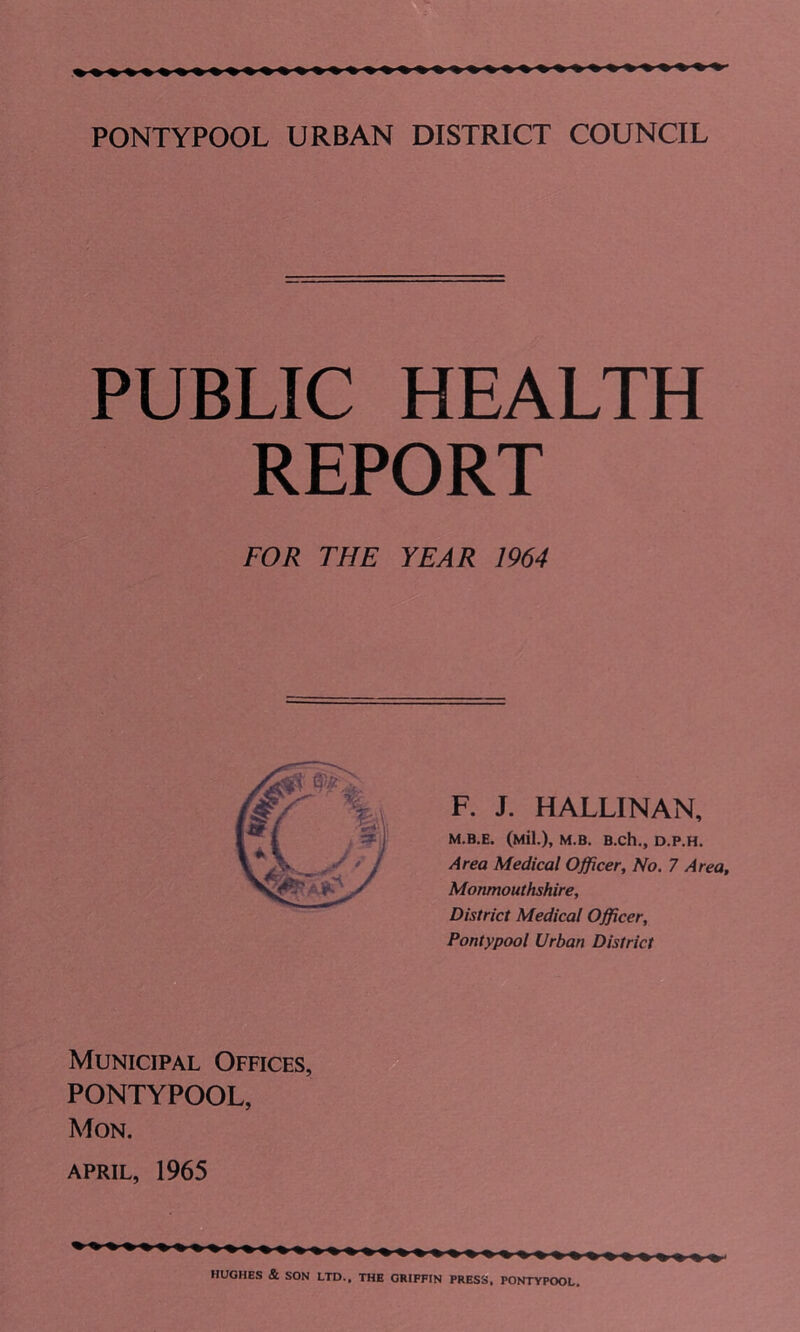 PUBLIC HEALTH REPORT FOR THE YEAR 1964 F. J. HALLINAN, M.B.E. (Mil.), M.B. B.ch., D.P.H. Area Medical Officer, No. 7 Area, Monmouthshire, District Medical Officer, Pontypool Urban District Municipal Offices, PONTYPOOL, Mon. APRIL, 1965 HUGHES & SON LTD., THE GRIFFIN PRESS, PONTYPOOL.