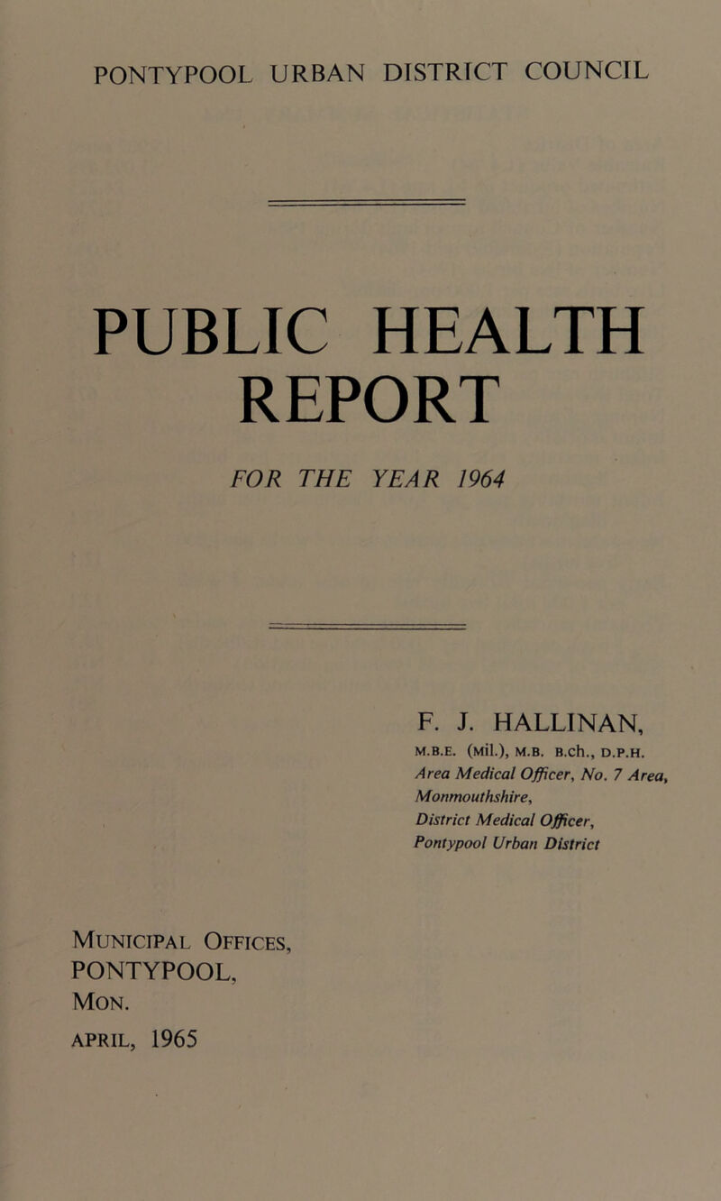 PUBLIC HEALTH REPORT FOR THE YEAR 1964 F. J. HALLINAN, M.B.E. (Mil.), M.B. B.Ch., D.P.H. Area Medical Officer, No. 7 Area, Monmouthshire, District Medical Officer, Pontypool Urban District Municipal Offices, PONTYPOOL, Mon. APRIL, 1965