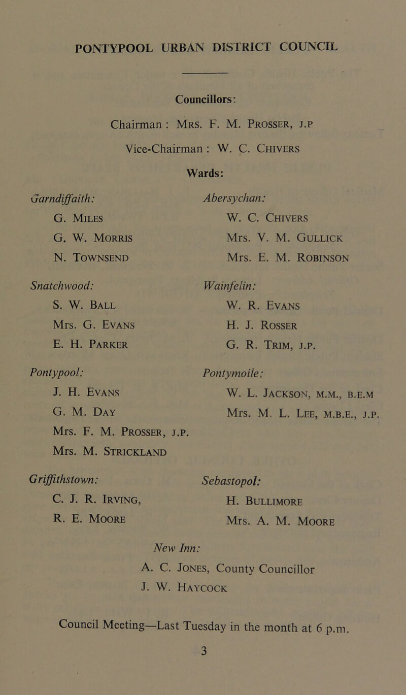 Councillors: F. M. Prosser, j.p Vice-Chairman: W. C. Chi vers Wards: Chairman : Mrs. Garndiffaith: G. Miles G. W. Morris N. Townsend Snatchwood: S. W. Ball Mrs. G. Evans E. H. Parker Pontypool: J. FI. Evans G. M. Day Mrs. F. M. Prosser, j.p. Mrs. M. Strickland Griffithstown: C. J. R. Irving, R. E. Moore Abersychan: W. C. Chivers Mrs. V. M. Gullick Mrs. E. M. Robinson Wainfelin: W. R. Evans H. J. Rosser G. R. Trim, j.p. Pontymoile: W. L. Jackson, m.m., b.e.m Mrs. M. L. Lee, m.b.e., j.p. Sebastopol: H. Bullimore Mrs. A. M. Moore New Inn: A. C. Jones, County Councillor J. W. Haycock Council Meeting—Last Tuesday in the month at 6 p.m.