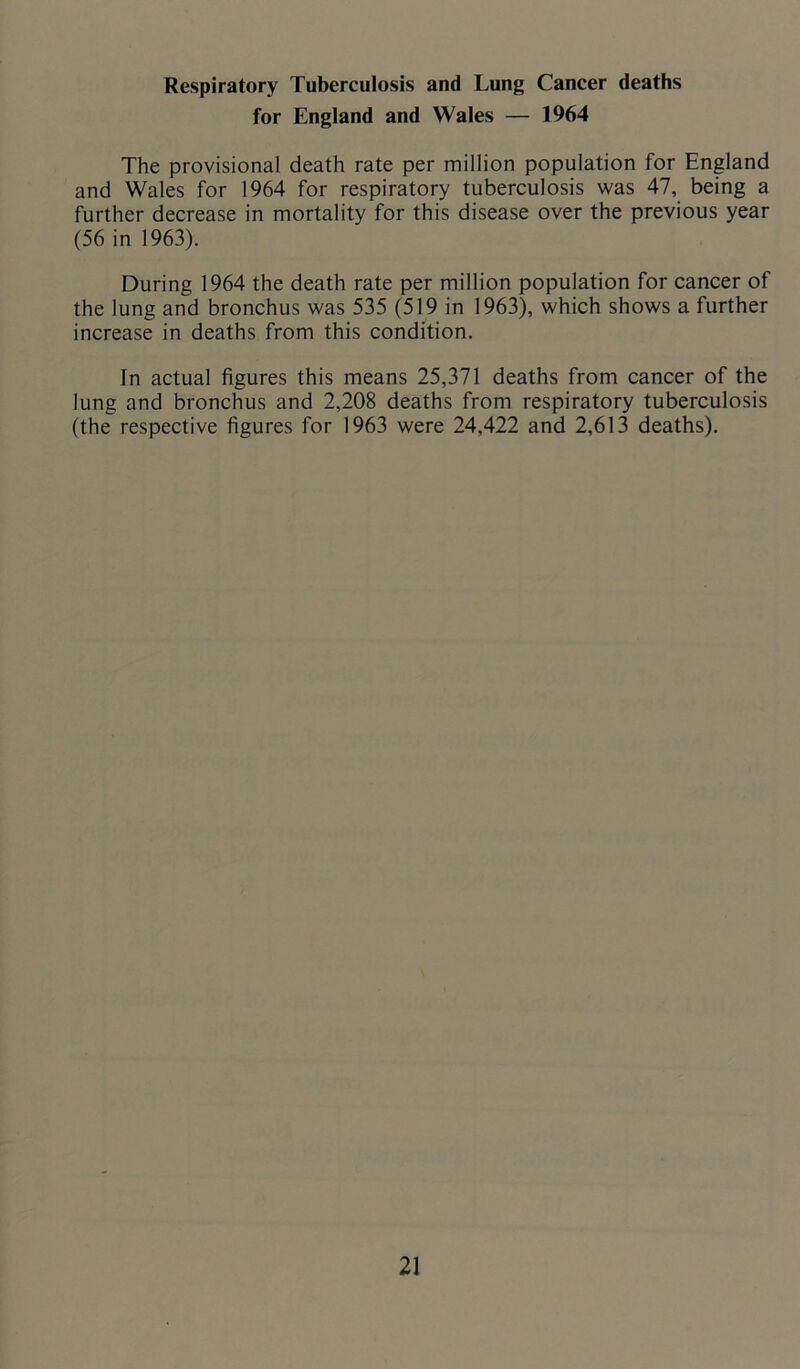 Respiratory Tuberculosis and Lung Cancer deaths for England and Wales — 1964 The provisional death rate per million population for England and Wales for 1964 for respiratory tuberculosis was 47, being a further decrease in mortality for this disease over the previous year (56 in 1963). During 1964 the death rate per million population for cancer of the lung and bronchus was 535 (519 in 1963), which shows a further increase in deaths from this condition. In actual figures this means 25,371 deaths from cancer of the lung and bronchus and 2,208 deaths from respiratory tuberculosis (the respective figures for 1963 were 24,422 and 2,613 deaths).
