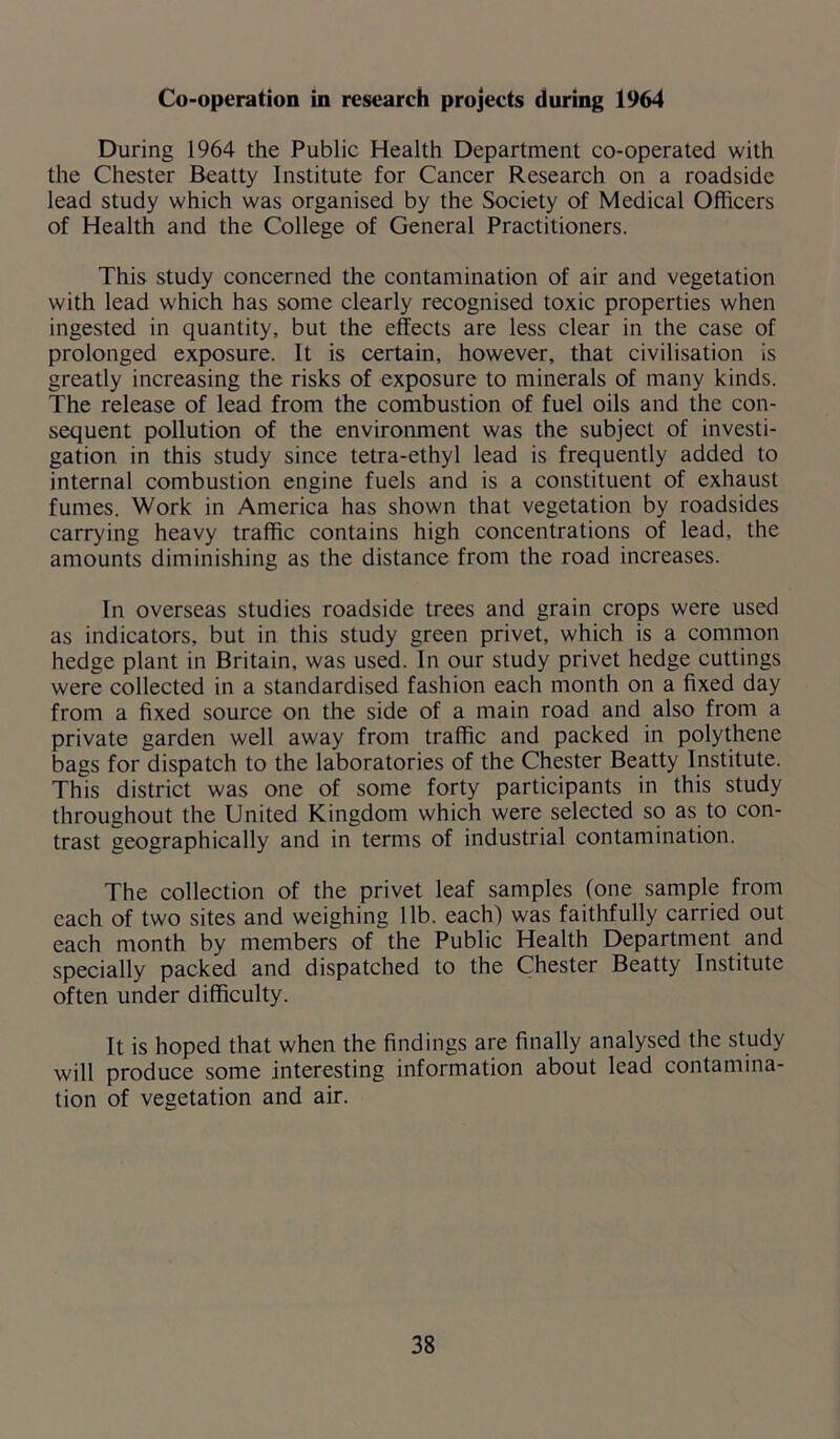 Co-operation in research projects during 1964 During 1964 the Public Health Department co-operated with the Chester Beatty Institute for Cancer Research on a roadside lead study which was organised by the Society of Medical Officers of Health and the College of General Practitioners. This study concerned the contamination of air and vegetation with lead which has some clearly recognised toxic properties when ingested in quantity, but the effects are less clear in the case of prolonged exposure. It is certain, however, that civilisation is greatly increasing the risks of exposure to minerals of many kinds. The release of lead from the combustion of fuel oils and the con- sequent pollution of the environment was the subject of investi- gation in this study since tetra-ethyl lead is frequently added to internal combustion engine fuels and is a constituent of exhaust fumes. Work in America has shown that vegetation by roadsides carrying heavy traffic contains high concentrations of lead, the amounts diminishing as the distance from the road increases. In overseas studies roadside trees and grain crops were used as indicators, but in this study green privet, which is a common hedge plant in Britain, was used. In our study privet hedge cuttings were collected in a standardised fashion each month on a fixed day from a fixed source on the side of a main road and also from a private garden well away from traffic and packed in polythene bags for dispatch to the laboratories of the Chester Beatty Institute. This district was one of some forty participants in this study throughout the United Kingdom which were selected so as to con- trast geographically and in terms of industrial contamination. The collection of the privet leaf samples (one sample from each of two sites and weighing lib. each) was faithfully carried out each month by members of the Public Health Department and specially packed and dispatched to the Chester Beatty Institute often under difficulty. It is hoped that when the findings are finally analysed the study will produce some interesting information about lead contamina- tion of vegetation and air.