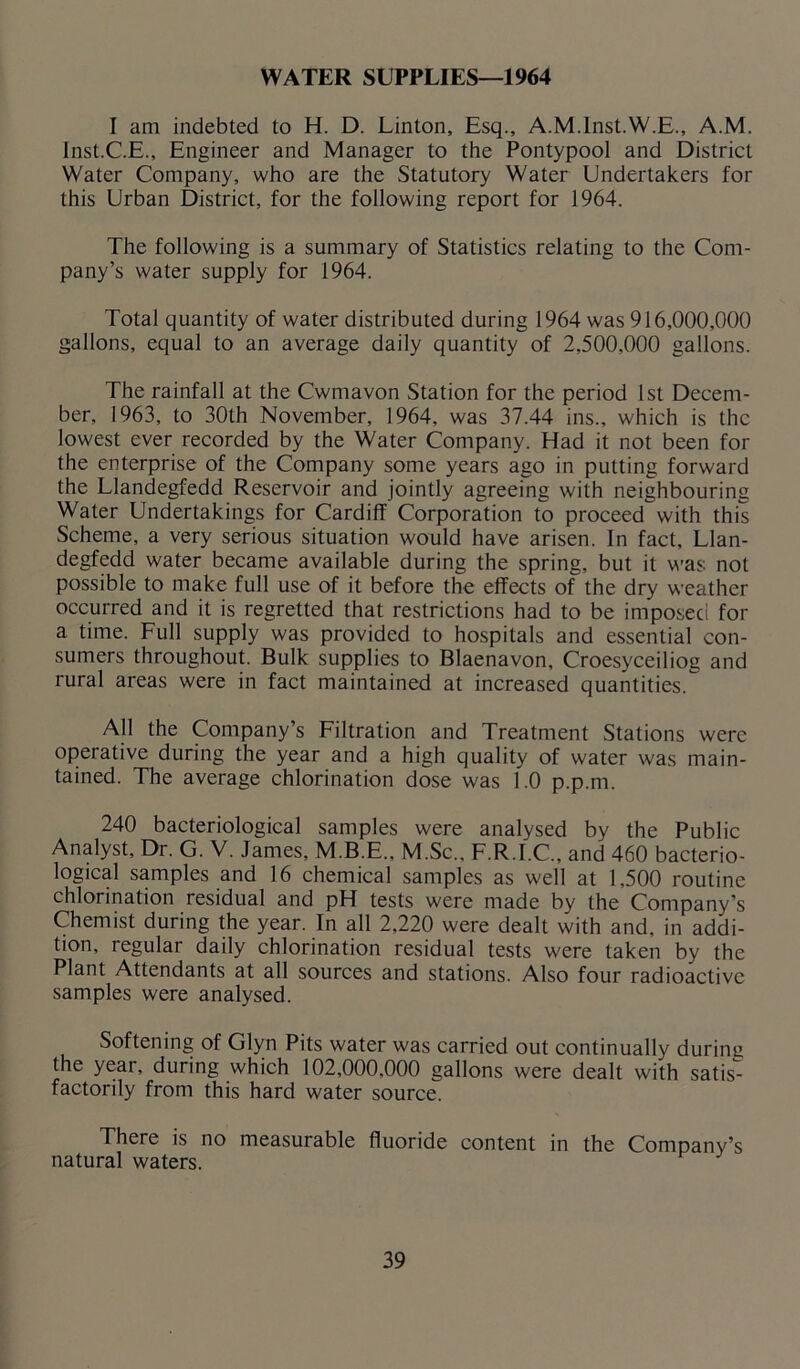 WATER SUPPLIES—1964 I am indebted to H. D. Linton, Esq., A.M.Inst.W.E., A.M. lnst.C.E., Engineer and Manager to the Pontypool and District Water Company, who are the Statutory Water Undertakers for this Urban District, for the following report for 1964. The following is a summary of Statistics relating to the Com- pany’s water supply for 1964. Total quantity of water distributed during 1964 was 916,000,000 gallons, equal to an average daily quantity of 2,500,000 gallons. The rainfall at the Cwmavon Station for the period 1st Decem- ber, 1963, to 30th November, 1964, was 37.44 ins., which is the lowest ever recorded by the Water Company. Had it not been for the enterprise of the Company some years ago in putting forward the Llandegfedd Reservoir and jointly agreeing with neighbouring Water Undertakings for Cardiff Corporation to proceed with this Scheme, a very serious situation would have arisen. In fact, Llan- degfedd water became available during the spring, but it was not possible to make full use of it before the effects of the dry weather occurred and it is regretted that restrictions had to be imposed for a time. Full supply was provided to hospitals and essential con- sumers throughout. Bulk supplies to Blaenavon, Croesyceiliog and rural areas were in fact maintained at increased quantities. All the Company’s Filtration and Treatment Stations were operative during the year and a high quality of water was main- tained. The average chlorination dose was 1.0 p.p.m. 240 bacteriological samples were analysed by the Public Analyst, Dr. G. V. James, M.B.E., M.Sc.. F.R.I.C., and 460 bacterio- logical samples and 16 chemical samples as well at 1,500 routine chlorination residual and pH tests were made by the Company’s Chemist during the year. In all 2,220 were dealt with and, in addi- tion, regular daily chlorination residual tests were taken by the Plant Attendants at all sources and stations. Also four radioactive samples were analysed. Softening of Glyn Pits water was carried out continually during the year, during which 102,000,000 gallons were dealt with satis- factorily from this hard water source. There is no measurable fluoride content in the Company’s natural waters.