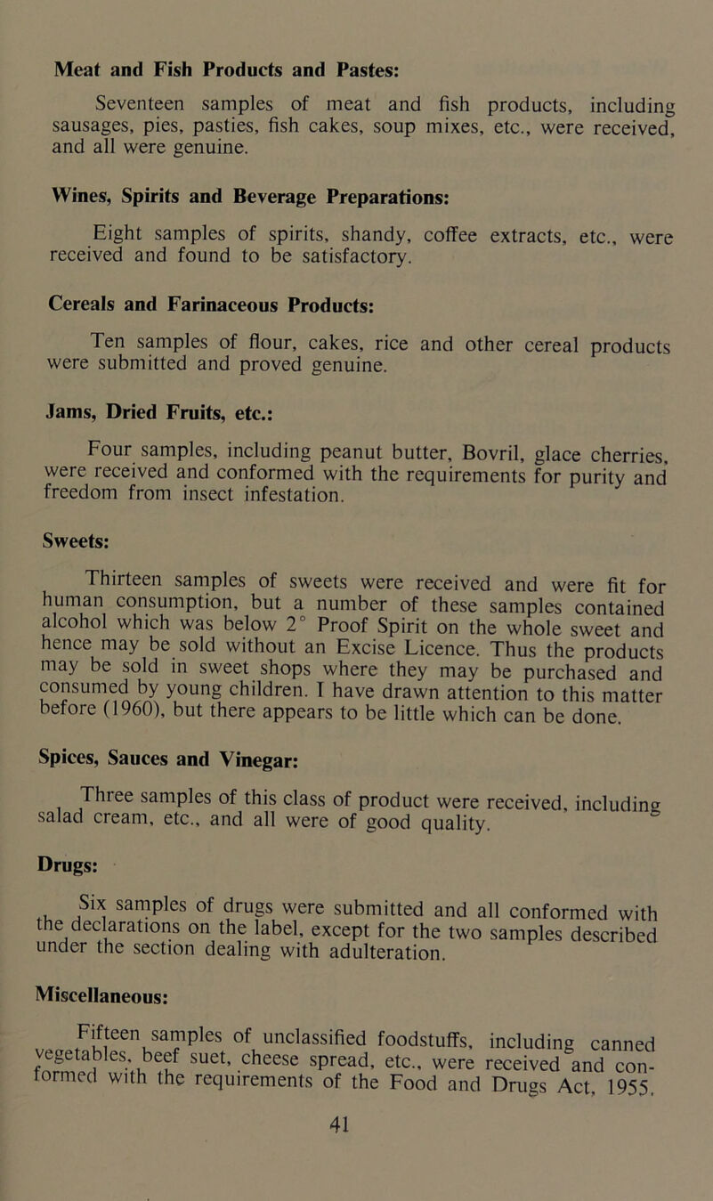 Meat and Fish Products and Pastes: Seventeen samples of meat and fish products, including sausages, pies, pasties, fish cakes, soup mixes, etc., were received, and all were genuine. Wines, Spirits and Beverage Preparations: Eight samples of spirits, shandy, coffee extracts, etc., were received and found to be satisfactory. Cereals and Farinaceous Products: Ten samples of flour, cakes, rice and other cereal products were submitted and proved genuine. Jams, Dried Fruits, etc.: Four samples, including peanut butter, Bovril, glace cherries, were received and conformed with the requirements for purity and freedom from insect infestation. Sweets: Thirteen samples of sweets were received and were fit for human consumption, but a number of these samples contained alcohol which was below 2° Proof Spirit on the whole sweet and hence may be sold without an Excise Licence. Thus the products may be sold in sweet shops where they may be purchased and consumed by young children. I have drawn attention to this matter before (1960), but there appears to be little which can be done. Spices, Sauces and Vinegar: Three samples of this class of product were received, including salad cream, etc., and all were of good quality. Drugs: Six samples of drugs were submitted and all conformed with the declarations on the label, except for the two samples described under the section dealing with adulteration Miscellaneous: Fifteen samples of unclassified foodstuffs, including canned fnrrn^ es;nbem SU6t’ cheese spread’ etc-’ were received and con- tormed with the requirements of the Food and Drugs Act. 1955,