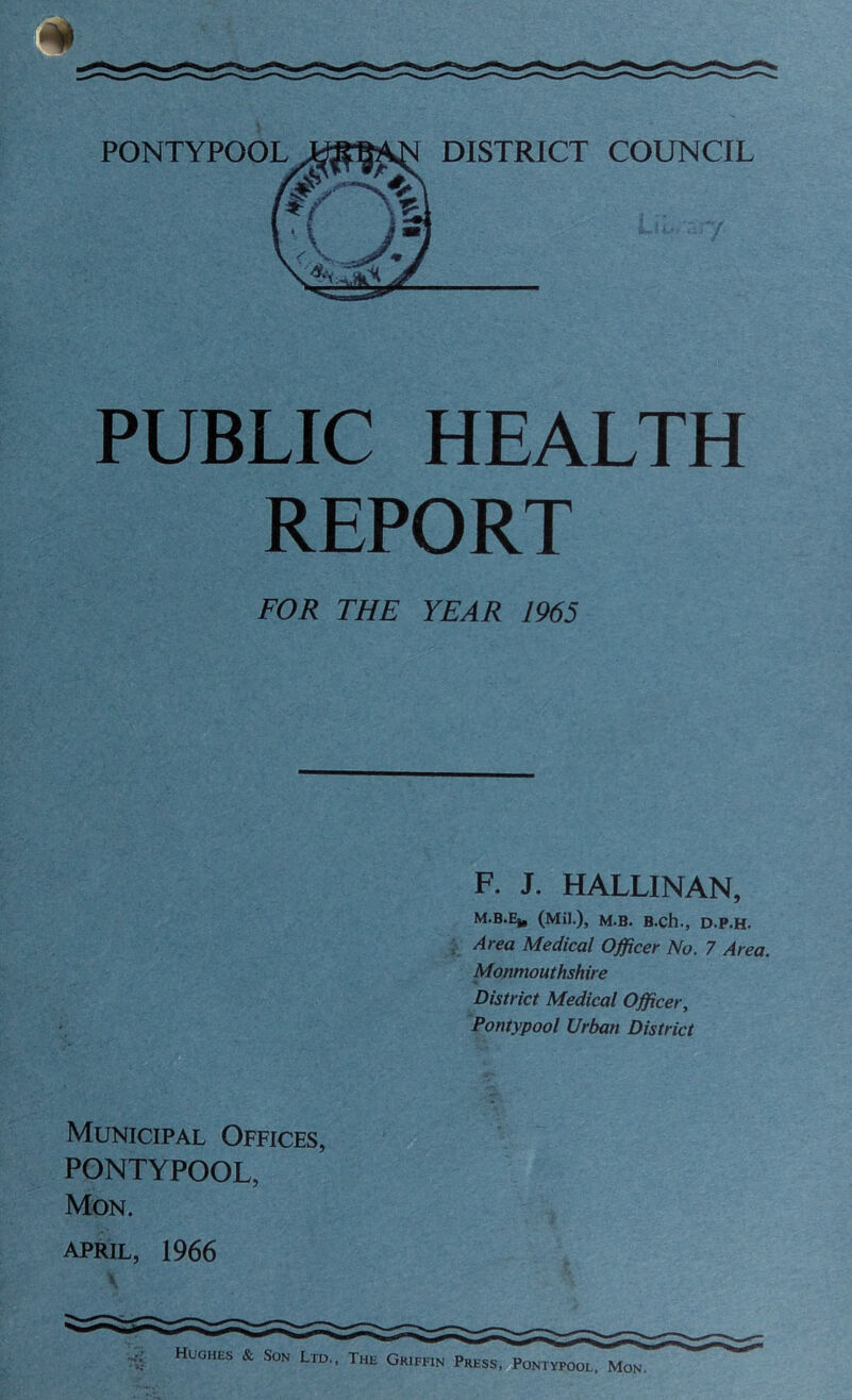 PUBLIC HEALTH REPORT FOR THE YEAR 1965 F. J. HALLINAN, M.B.Ej, (Mil.), M.B. B.ch., D.P.H. Area Medical Officer No. 7 Area. Monmouthshire District Medical Officer, Pontypool Urban District Municipal Offices, PONTYPOOL, Mon. April, 1966 i