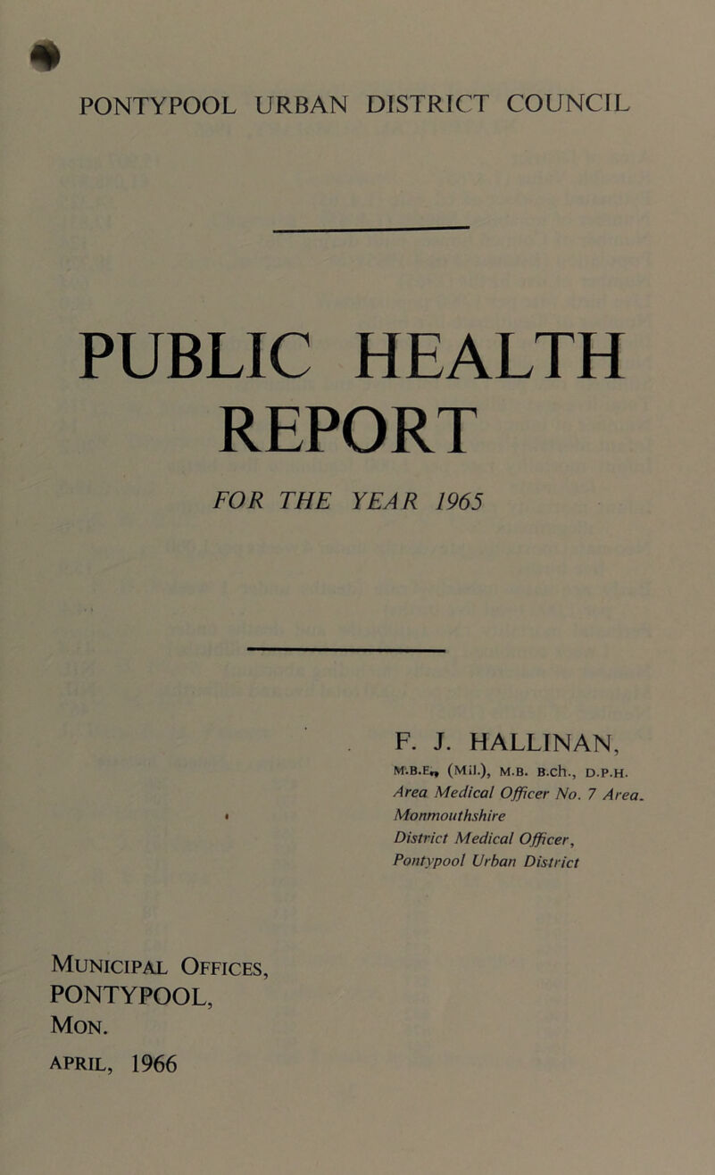 PONTYPOOL URBAN DISTRICT COUNCIL PUBLIC HEALTH REPORT FOR THE YEAR 1965 F. J. HALLINAN, M.B.E„ (Mi).), M.B. B.ch., D.P.H. Area Medical Officer No. 7 Area. • Monmouthshire District Medical Officer, Pontypool Urban District Municipal Offices, PONTYPOOL, Mon. April, 1966