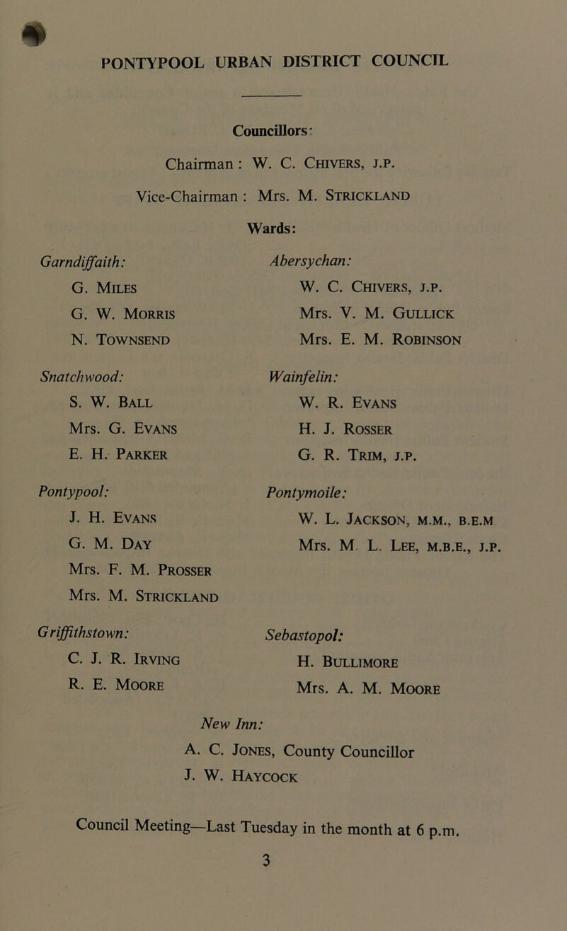 Councillors: Chairman : W. C. Chivers, j.p. Vice-Chairman : Mrs. M. Strickland Wards: Garndiffaith: G. Miles Abe rsy chan: W. C. Chivers, j.p. G. W. Morris Mrs. V. M. Gullick N. Townsend Mrs. E. M. Robinson Snatchwood: Wainfelin: S. W. Ball W. R. Evans Mrs. G. Evans H. J. Rosser E. H. Parker G. R. Trim, j.p. Pontypool: Pontymoile: J. H. Evans W. L. Jackson, m.m., b.e.m G. M. Day Mrs. M L. Lee, m.b.e., j.p. Mrs. F. M. Prosser Mrs. M. Strickland Griffithstown: C. J. R. Irving Sebastopol: H. Bullimore R. E. Moore Mrs. A. M. Moore New Inn: A. C. Jones, County Councillor J. W. Haycock Council Meeting—Last Tuesday in the month at 6 p.m.