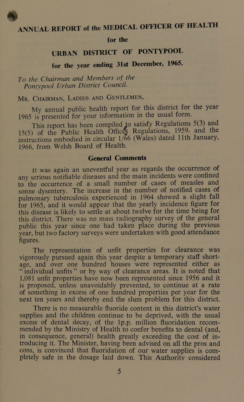 * ANNUAL REPORT of the MEDICAL OFFICER OF HEALTH for the URBAN DISTRICT OF PONTYPOOL for the year ending 31st December, 1965. To the Chairman and Members of the Pontypool Urban District Council. Mr. Chairman, Ladies and Gentlemen, My annual public health report for this district for the year 1965 is presented for your information in the usual form. This report has been compiled to satisfy Regulations 5(3) and 15(5) of the Public Health Offic<§ Regulations, 1959, and the instructions embodied in circular 1/66 (Wales) dated 11th January, 1966, from Welsh Board of Health. General Comments it was again an uneventful year as regards the occurrence of any serious notifiable diseases and the main incidents were confined to the occurrence of a small number of cases of measles and sonne dysentery. The increase in the number of notified cases of pulmonary tuberculosis experienced in 1964 showed a slight fall for 1965, and it would appear that the yearly incidence figure for this disease is likely to settle at about twelve for the time being for this district. There was no mass radiography survey of the general public this year since one had taken place during the previous year, but two factory surveys were undertaken with good attendance figures. The representation of unfit properties for clearance was vigorously pursued again this year despite a temporary staff short- age, and over one hundred houses were represented either as “ individual unfits ” or by way of clearance areas. It is noted that 1,081 unfit properties have now been represented since 1956 and it is proposed, unless unavoidably prevented, to continue at a rate of something in excess of one hundred properties per year for the next ten years and thereby end the slum problem for this district. There is no measurable fluoride content in this district’s water supplies and the children continue to be deprived, with the usual excess of dental decay, of the lp.p. million fluoridation recom- mended by the Ministry of Health to confer benefits to dental (and, in consequence, general) health greatly exceeding the cost of in- troducing it. The Minister, having been advised on all the pros and cons, is convinced that fluoridation of our water supplies is com- pletely safe in the dosage laid down. This Authority considered