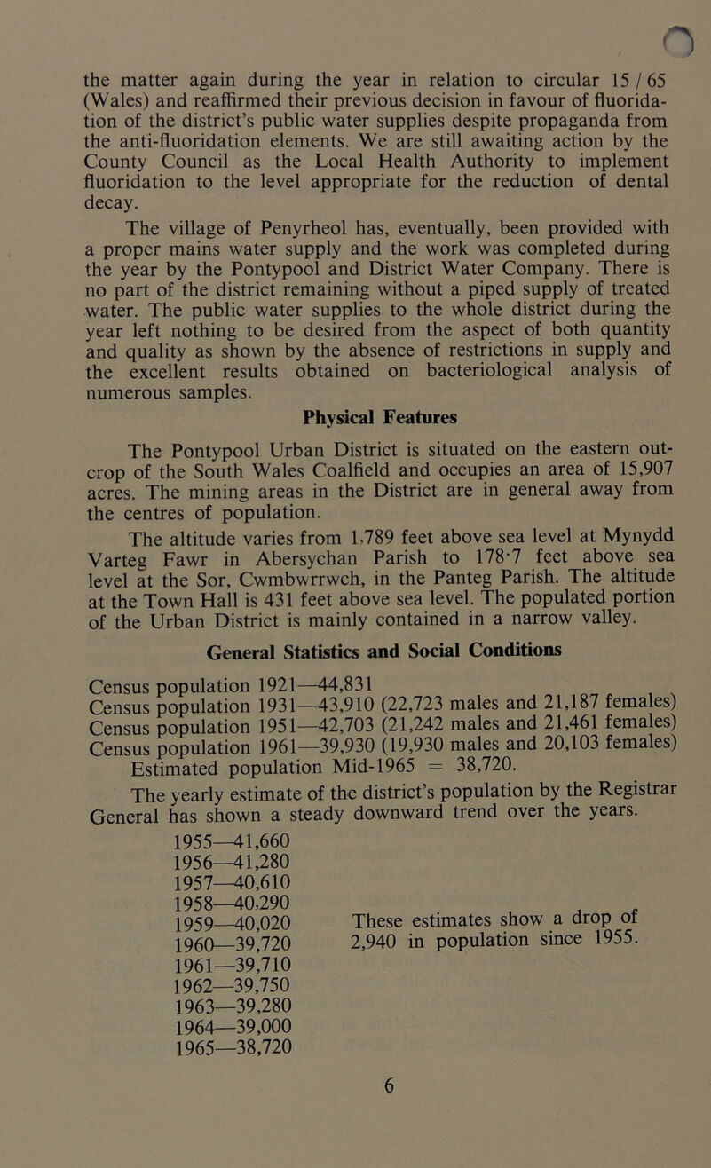 , o the matter again during the year in relation to circular 15/65 (Wales) and reaffirmed their previous decision in favour of fluorida- tion of the district’s public water supplies despite propaganda from the anti-fluoridation elements. We are still awaiting action by the County Council as the Local Health Authority to implement fluoridation to the level appropriate for the reduction of dental decay. The village of Penyrheol has, eventually, been provided with a proper mains water supply and the work was completed during the year by the Pontypool and District Water Company. There is no part of the district remaining without a piped supply of treated water. The public water supplies to the whole district during the year left nothing to be desired from the aspect of both quantity and quality as shown by the absence of restrictions in supply and the excellent results obtained on bacteriological analysis of numerous samples. Physical Features The Pontypool Urban District is situated on the eastern out- crop of the South Wales Coalfield and occupies an area of 15,907 acres. The mining areas in the District are in general away from the centres of population. The altitude varies from 1,789 feet above sea level at Mynydd Varteg Fawr in Abersychan Parish to 178*7 feet above sea level at the Sor, Cwmbwrrwch, in the Panteg Parish. The altitude at the Town Hall is 431 feet above sea level. The populated portion of the Urban District is mainly contained in a narrow valley. General Statistics and Social Conditions Census population 1921—44,831 Census population 1931—43,910 (22,723 males and 21,187 females) Census population 1951—42,703 (21,242 males and 21,461 females) Census population 1961—39,930 (19,930 males and 20,103 females) Estimated population Mid-1965 = 38,720. The yearly estimate of the district’s population by the Registrar General has shown a steady downward trend over the years. 1955— 41,660 1956— 41,280 1957— 40,610 1958— 40,290 1959 40,020 These estimates show a drop ot 1960— 39J20 2,940 in population since 1955. 1961— 39,710 1962— 39,750 1963— 39,280 1964— 39,000 1965— 38,720