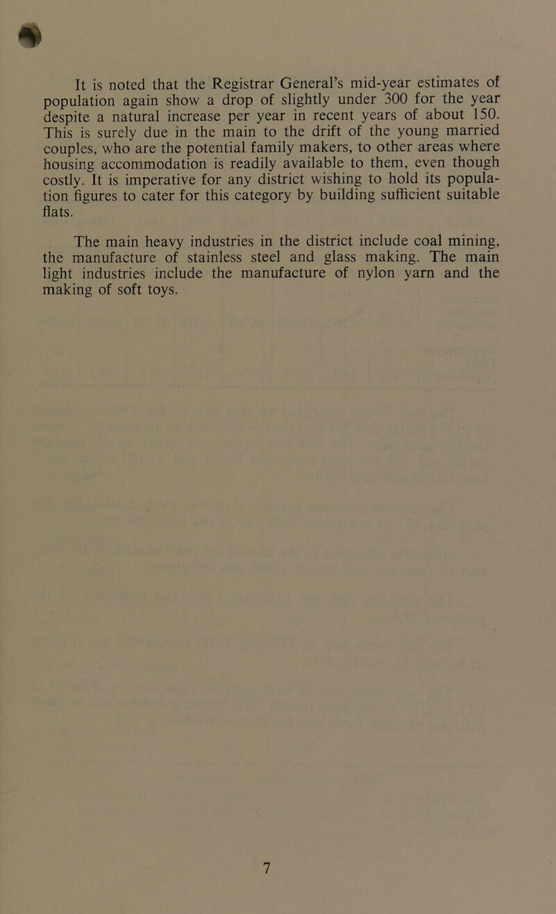 It is noted that the Registrar General’s mid-year estimates of population again show a drop of slightly under 300 for the year despite a natural increase per year in recent years of about 150. This is surely due in the main to the drift of the young married couples, who are the potential family makers, to other areas where housing accommodation is readily available to them, even though costly. It is imperative for any district wishing to hold its popula- tion figures to cater for this category by building sufficient suitable flats. The main heavy industries in the district include coal mining, the manufacture of stainless steel and glass making. The main light industries include the manufacture of nylon yam and the making of soft toys.