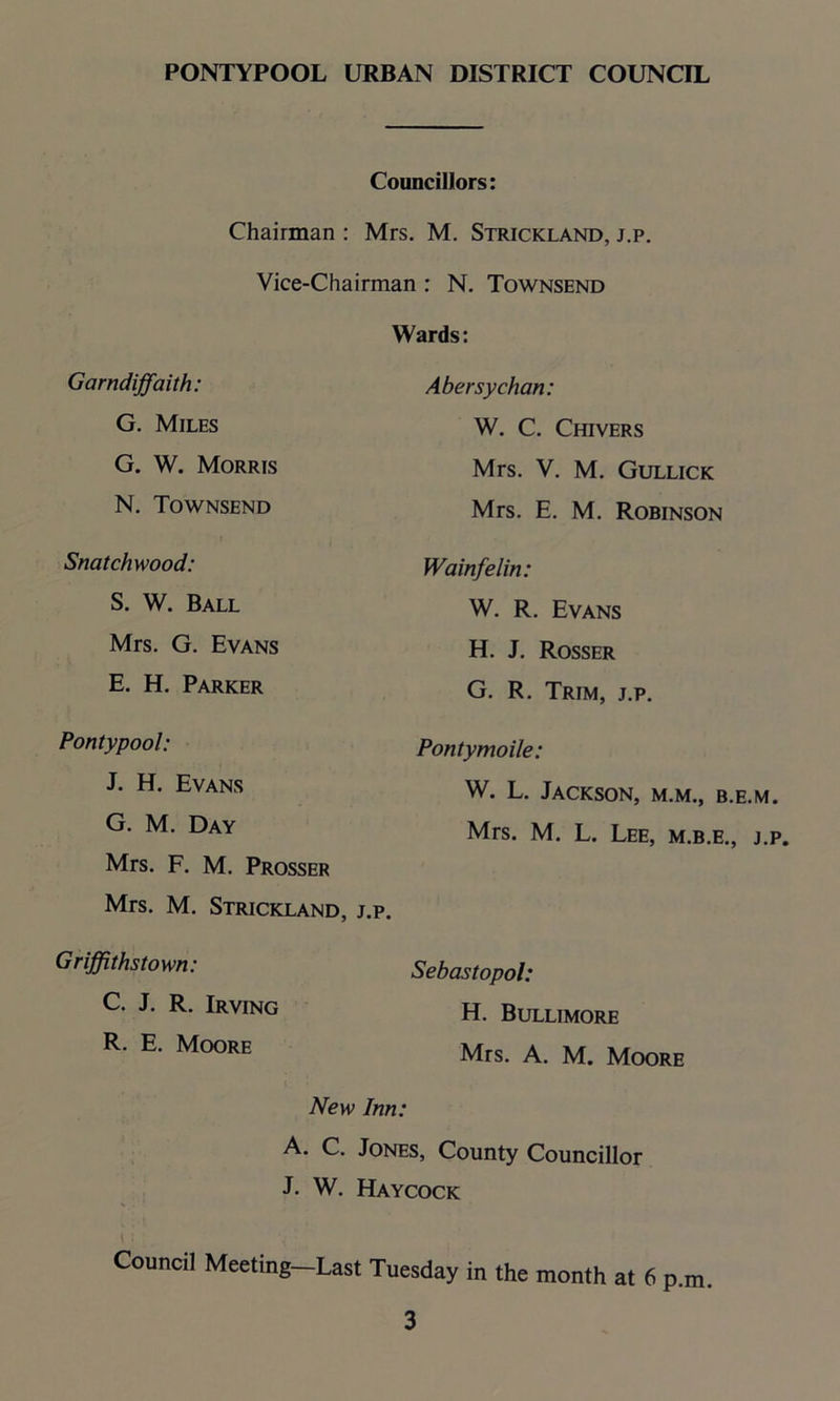 Councillors: Chairman : Mrs. M. Strickland, j.p. Vice-Chairman : N. Townsend Wards: Garndiffaith: G. Miles G. W. Morris N. Townsend Snatchwood: S. W. Ball Mrs. G. Evans E. H. Parker Pontypool: J. H. Evans G. M. Day Mrs. F. M. Prosser Mrs. M. Strickland, j.p. Griffithstown: C. J. R. Irving R. E. Moore Abersychan: W. C. Chivers Mrs. V. M. Gullick Mrs. E. M. Robinson Wainfelin: W. R. Evans H. J. Rosser G. R. Trim, j.p. Pontymoile: W. L. Jackson, m.m., b.e.m. Mrs. M. L. Lee, m.b.e., j.p. Sebastopol: H. Bullimore Mrs. A. M. Moore New Inn: A. C. Jones, County Councillor J. W. Haycock Council Meeting-Last Tuesday in the month at 6 p.m.