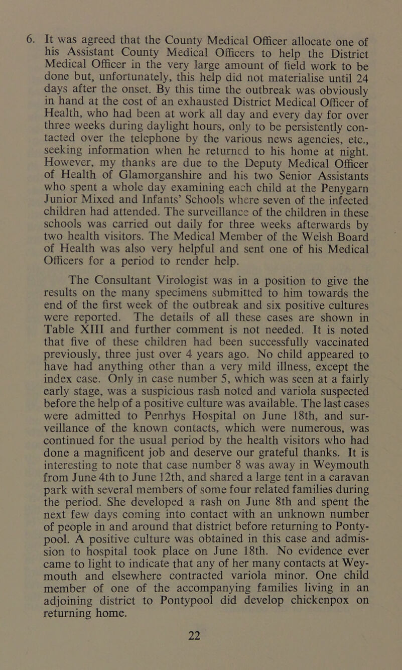 6. It was agreed that the County Medical Officer allocate one of his Assistant County Medical Officers to help the District Medical Officer in the very large amount of field work to be done but, unfortunately, this help did not materialise until 24 days after the onset. By this time the outbreak was obviously in hand at the cost of an exhausted District Medical Officer of Health, who had been at work all day and every day for over three weeks during daylight hours, only to be persistently con- tacted over the telephone by the various news agencies, etc., seeking information when he returned to his home at night. However, my thanks are due to the Deputy Medical Officer of Health of Glamorganshire and his two Senior Assistants who spent a whole day examining each child at the Penygarn Junior Mixed and Infants’ Schools where seven of the infected children had attended. The surveillance of the children in these schools was carried out daily for three weeks afterwards by two health visitors. The Medical Member of the Welsh Board of Health was also very helpful and sent one of his Medical Officers for a period to render help. The Consultant Virologist was in a position to give the results on the many specimens submitted to him towards the end of the first week of the outbreak and six positive cultures were reported. The details of all these cases are shown in Table XIII and further comment is not needed. It is noted that five of these children had been successfully vaccinated previously, three just over 4 years ago. No child appeared to have had anything other than a very mild illness, except the index case. Only in case number 5, which was seen at a fairly early stage, was a suspicious rash noted and variola suspected before the help of a positive culture was available. The last cases were admitted to Penrhys Hospital on June 18th, and sur- veillance of the known contacts, which were numerous, was continued for the usual period by the health visitors who had done a magnificent job and deserve our grateful thanks. It is interesting to note that case number 8 was away in Weymouth from June 4th to June 12th, and shared a large tent in a caravan park with several members of some four related families during the period. She developed a rash on June 8th and spent the next few days coming into contact with an unknown number of people in and around that district before returning to Ponty- pool. A positive culture was obtained in this case and admis- sion to hospital took place on June 18th. No evidence ever came to light to indicate that any of her many contacts at Wey- mouth and elsewhere contracted variola minor. One child member of one of the accompanying families living in an adjoining district to Pontypool did develop chickenpox on returning home.