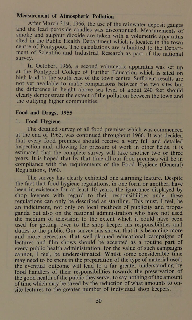 Measurement of Atmospheric Pollution After March 31st, 1966, the use of the rainwater deposit gauges and the lead peroxide candles was discontinued. Measurements of smoke and sulphur dioxide are taken with a volumetric apparatus sited in the Public Health Department which is located in the town centre of Pontypool. The calculations are submitted to the Depart- ment of Scientific and Industrial Research as part of the national survey. In October, 1966, a second volumetric apparatus was set up at the Pontypool College of Further Education which is sited on high land to the south east of the town centre. Sufficient results are not yet available to make comparisons between the two sites but the difference in height above sea level of about 240 feet should clearly demonstrate the extent of the pollution between the town and the outlying higher communities. Food and Drugs, 1955 1. Food Hygiene The detailed survey of all food premises which was commenced at the end of 1965, was continued throughout 1966. It was decided that every food premises should receive a very full and detailed inspection and, allowing for pressure of work in other fields, it is estimated that the complete survey will take another two or three years. It is hoped that by that time all our food premises will be in compliance with the requirements of the Food Hygiene (General) Regulations, 1960. The survey has clearly exhibited one alarming feature. Despite the fact that food hygiene regulations, in one form or another, have been in existence for at least 10 years, the ignorance displayed by shop keepers with regard to their responsibilities under these regulations can only be described as startling. This must, I feel, be an indictment, not only on local methods of publicity and propa- ganda but also on the national administration who have not used the medium of television to the extent which it could have been used for getting over to the shop keeper his responsibilities and duties to the public. Our survey has shown that it is becoming more and more necessary that well-planned educational campaigns of lectures and film shows should be accepted as a routine part of every public health administration, for the value of such campaigns cannot, I feel, be underestimated. Whilst some considerable time may need to be spent in the preparation of the type of material used, the eventual outcome will lead to a far greater understanding by food handlers of their responsibilities towards the preservation of the good health of the public they serve, to say nothing of the amount of time which may be saved by the reduction of what amounts to on- site lectures to the greater number of individual shop keepers.