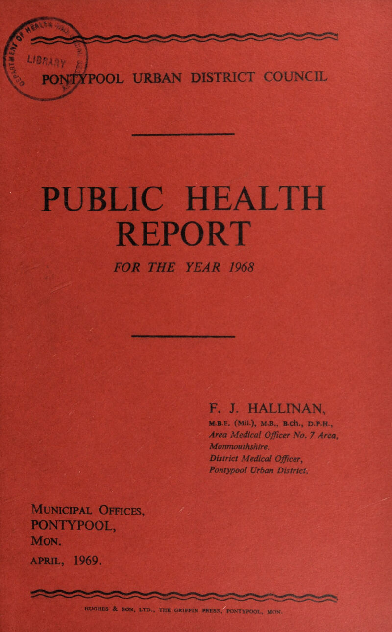 Cfes.% PONTYPOOL URBAN DISTRICT COUNCIL PUBLIC HEALTH REPORT FOR THE YEAR 1968 F. J. H ALLIN AN, M.B.E. (Mil.), M.B., BCh., Area Medical Officer No. 7 Area, Monmouthshire. District Medical Officer, Pontypool Urban District. Municipal Offices, PONTYPOOL, Mon. APRIL, 1969. HUGHES & SON, LTD., THE GRIFFIN PRESS, PONTYPOOL. MON.