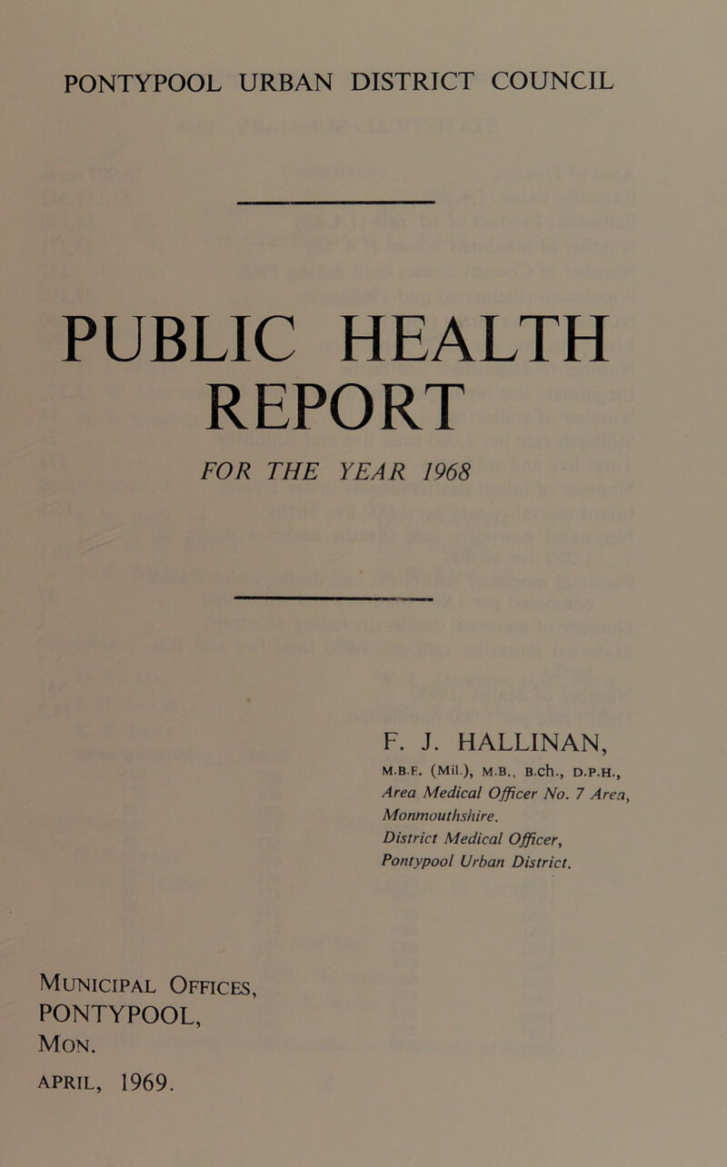 PONTYPOOL URBAN DISTRICT COUNCIL PUBLIC HEALTH REPORT FOR THE YEAR 1968 F. J. HALLINAN, M.B.F. (Mil ), M B., BCh., D.P.H., Area Medical Officer No. 7 Area, Monmouthshire. District Medical Officer, Pontypool Urban District. Municipal Offices, PONTYPOOL, Mon. APRIL, 1969.