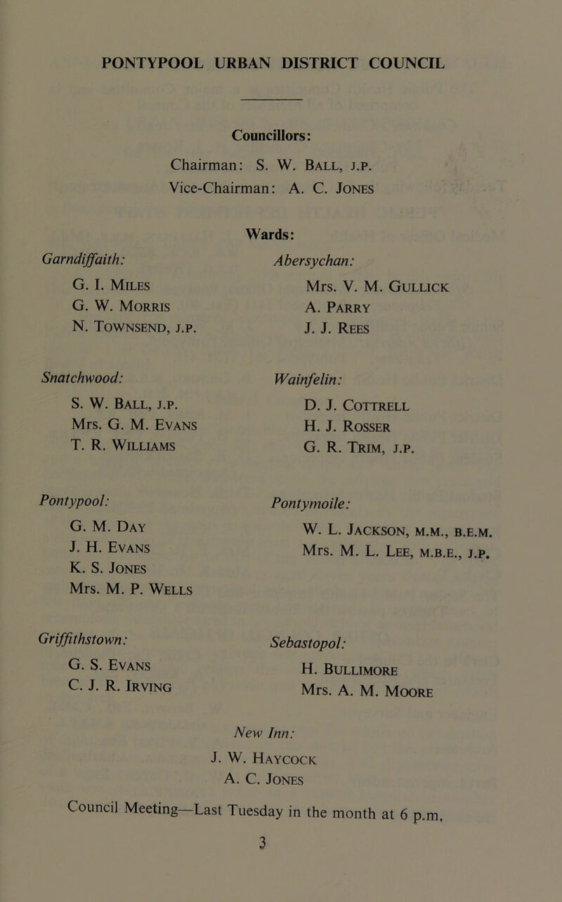 Councillors: Chairman: S. W. Ball, j.p. Vice-Chairman: A. C. Jones Wards: Garndiffaith: Abersychan: G. I. Miles G. W. Morris N. Townsend, j.p. Mrs. V. M. Gullick A. Parry J. J. Rees Snatchwood: Wainfelin: S. W. Ball, j.p. Mrs. G. M. Evans T. R. Williams D. J. Cottrell H. J. Rosser G. R. Trim, j.p. Pontypool: Pontymoile: G. M. Day J. H. Evans K. S. Jones Mrs. M. P. Wells W. L. Jackson, m.m., b.e.m. Mrs. M. L. Lee, m.b.e., j.p. Griffithstown: Sebastopol: G. S. Evans C. J. R. Irving H. Bullimore Mrs. A. M. Moore New Inn: J. W. Haycock A. C. Jones Council Meeting—Last Tuesday in the month at 6 p.m.
