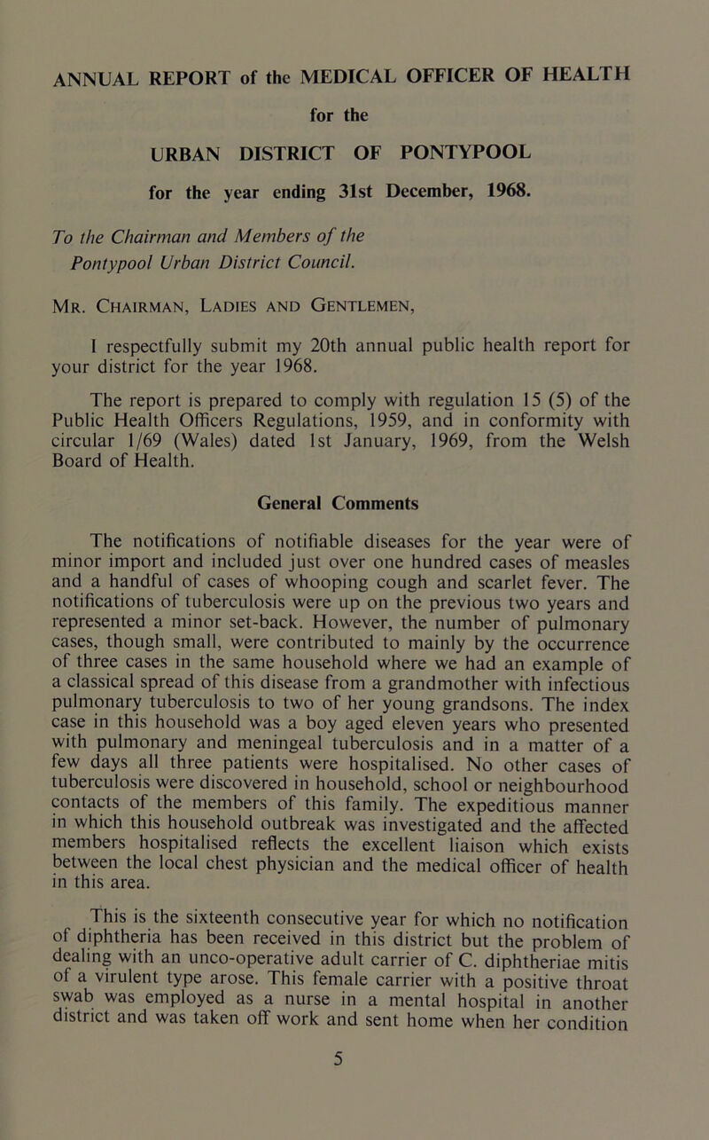 ANNUAL REPORT of the MEDICAL OFFICER OF HEALTH for the URBAN DISTRICT OF PONTYPOOL for the year ending 31st December, 1968. To the Chairman and Members of the Pontypool Urban District Council. Mr. Chairman, Ladies and Gentlemen, I respectfully submit my 20th annual public health report for your district for the year 1968. The report is prepared to comply with regulation 15 (5) of the Public Health Officers Regulations, 1959, and in conformity with circular 1/69 (Wales) dated 1st January, 1969, from the Welsh Board of Health. General Comments The notifications of notifiable diseases for the year were of minor import and included just over one hundred cases of measles and a handful of cases of whooping cough and scarlet fever. The notifications of tuberculosis were up on the previous two years and represented a minor set-back. However, the number of pulmonary cases, though small, were contributed to mainly by the occurrence of three cases in the same household where we had an example of a classical spread of this disease from a grandmother with infectious pulmonary tuberculosis to two of her young grandsons. The index case in this household was a boy aged eleven years who presented with pulmonary and meningeal tuberculosis and in a matter of a few days all three patients were hospitalised. No other cases of tuberculosis were discovered in household, school or neighbourhood contacts of the members of this family. The expeditious manner in which this household outbreak was investigated and the affected members hospitalised reflects the excellent liaison which exists between the local chest physician and the medical officer of health in this area. This is the sixteenth consecutive year for which no notification of diphtheria has been received in this district but the problem of dealing with an unco-operative adult carrier of C. diphtheriae mitis of a virulent type arose. This female carrier with a positive throat swab was employed as a nurse in a mental hospital in another district and was taken off work and sent home when her condition