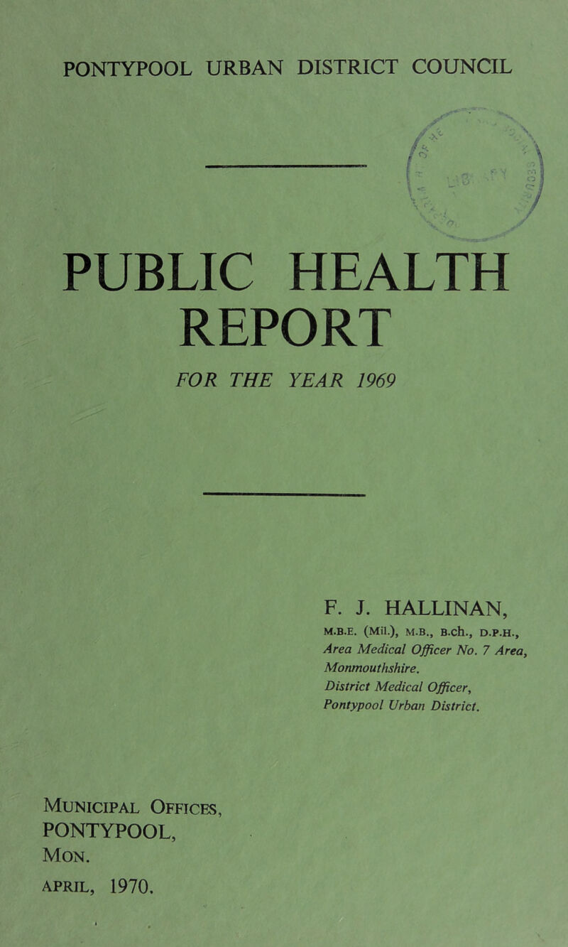 PUBLIC HEALTH REPORT FOR THE YEAR 1969 F. J. HALLINAN, M.B.E. (Mil.), M.B., B.ch., D.P.H., Area Medical Officer No. 7 Area, Monmouthshire. District Medical Officer, Pontypool Urban District. Municipal Offices, PONTYPOOL, Mon.