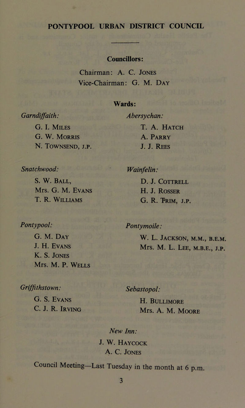 Councillors: Chairman: A. C. Jones Vice-Chairman: G. M. Day Garndiffaith: Wards: Abersychan: G. I. Miles T. A. Hatch G. W. Morris A. Parry N. Townsend, j.p. J. J. Rees Snatchwood: Wainfelin: S. W. Ball, D. J. Cottrell Mrs. G. M. Evans H. J. Rosser T. R. Williams G. R. Trim, j.p Pontypool: Pontymoile: G. M. Day W. L. Jackson, m.m., b.e.m. J. H. Evans Mrs. M. L. Lee, m.b.e., j.p. K. S. Jones Mrs. M. P. Wells Griffithstown: Sebastopol: G. S. Evans H. Bullimore C. J. R. Irving Mrs. A. M. Moore New Inn: J. W. Haycock A. C. Jones Council Meeting Last Tuesday in the month at 6 p.m