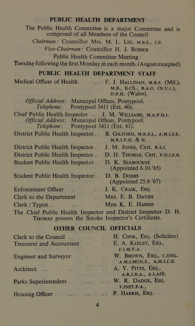 PUBLIC HEALTH DEPARTMENT The Public Health Committee is a major Committee and is comprised of all Members of the Council Chairman: Councillor Mrs. M. L. Lee, m.b.e., j.p. Vice-Chairman: Councillor H. J. Rosser Public Health Committee Meeting : Tuesday following the first Monday in each month. (August excepted) PUBLIC HEALTH DEPARTMENT STAFF Medical Officer of Health .. F. J. Hallinan, m.b.e. (Mil.), M.B., B.ch., B.A.O. (N.U.I.), d.p.h. (Wales). Official Address: Municipal Offices, Pontypool. Telephone: Pontypool 3411 (Ext. 40). Chief Public Health Inspector .. J. M. Williams, m.a.p.h.i. Official Address: Municipal Offices, Pontypool. Telephone: Pontypool 3411 (Ext. 41). District Public Health Inspector.. B. Gilford, m.r.s.i., a.m.i.s.e. M.R.I.P.H. & H. District Public Health Inspector.. District Public Health Inspector.. Student Public Health Inspector.. Student Public Health Inspector.. Enforcement Officer J. M. Jones, Cert, r.s.i. D. H. Thomas, Cert, p.h.i.e.b. D. K. Seabourne (Appointed 6.10.’65) D. B. Dobbs (Appointed 25.9.’67) J. K. Craik, Esq. Clerk to the Department .. Mrs. E. B. Davies Clerk / Typist.. .. .. Miss K. E. Harris The Chief Public Health Inspector and District Inspector D. H. Thomas possess the Smoke Inspector’s Certificate. Clerk to the Council .. Treasurer and Accountant Engineer and Surveyor Architect Parks Superintendent .. Housing Officer H. Cook, Esq. (Solicitor) E. A. Keeley, Esq., F.I.M.T.A. W. Brown, Esq., c.eng. a.m.i.mun.e., a.m.i.c.e. A. Y. Pitts, Esq., A.R.I.B.A., A.I.Arb. W. R. Dadge, Esq. F.INST.P.A., P. Harris, Esq. OTHER COUNCIL OFFICIALS