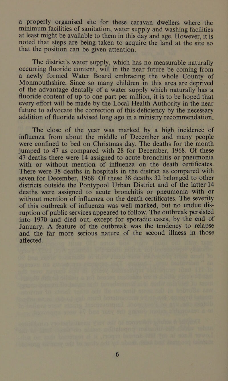 a properly organised site for these caravan dwellers where the minimum facilities of sanitation, water supply and washing facilities at least might be available to them in this day and age. However, it is noted that steps are being taken to acquire the land at the site so that the position can be given attention. The district’s water supply, which has no measurable naturally occurring fluoride content, will in the near future be coming from a newly formed Water Board embracing the whole County of Monmouthshire. Since so many children in this area are deprived of the advantage dentally of a water supply which naturally has a fluoride content of up to one part per million, it is to be hoped that every effort will be made by the Local Health Authority in the near future to advocate the correction of this deficiency by the necessary addition of fluoride advised long ago in a ministry recommendation. The close of the year was marked by a high incidence of influenza from about the middle of December and many people were confined to bed on Christmas day. The deaths for the month jumped to 47 as compared with 28 for December, 1968. Of these 47 deaths there were 14 assigned to acute bronchitis or pneumonia with or without mention of influenza on the death certificates. There were 38 deaths in hospitals in the district as compared with seven for December, 1968. Of these 38 deaths 32 belonged to other districts outside the Pontypool Urban District and of the latter 14 deaths were assigned to acute bronchitis or pneumonia with or without mention of influenza on the death certificates. The severity of this outbreak of influenza was well marked, but no undue dis- ruption of public services appeared to follow. The outbreak persisted into 1970 and died out, except for sporadic cases, by the end of January. A feature of the outbreak was the tendency to relapse and the far more serious nature of the second illness in those affected.