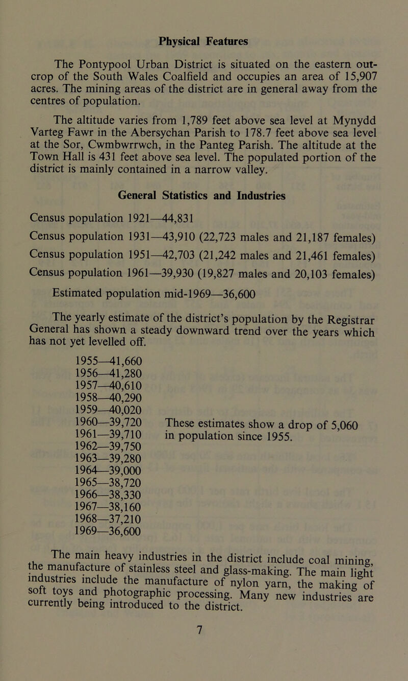 Physical Features The Pontypool Urban District is situated on the eastern out- crop of the South Wales Coalfield and occupies an area of 15,907 acres. The mining areas of the district are in general away from the centres of population. The altitude varies from 1,789 feet above sea level at Mynydd Varteg Fawr in the Abersychan Parish to 178.7 feet above sea level at the Sor, Cwmbwrrwch, in the Panteg Parish. The altitude at the Town Hall is 431 feet above sea level. The populated portion of the district is mainly contained in a narrow valley. General Statistics and Industries Census population 1921—44,831 Census population 1931—43,910 (22,723 males and 21,187 females) Census population 1951—42,703 (21,242 males and 21,461 females) Census population 1961—39,930 (19,827 males and 20,103 females) Estimated population mid-1969—36,600 The yearly estimate of the district’s population by the Registrar General has shown a steady downward trend over the years which has not yet levelled off. 1955— 41,660 1956— 41,280 1957— 40,610 1958— 40,290 1959— 40,020 1960— 39,720 These estimates show a drop of 5,060 1961— 39,710 in population since 1955. 1962— 39,750 1963— 39,280 1964— 39,000 1965— 38,720 1966— 38,330 1967— 38,160 1968— 37,210 1969— 36,600 The mam heavy industries in the district include coal mining the manufacture of stainless steel and glass-making. The main light industries include the manufacture of nylon yarn, the making of rnrJT Ph°tograPh'c Pressing. Many new industries are currently being introduced to the district