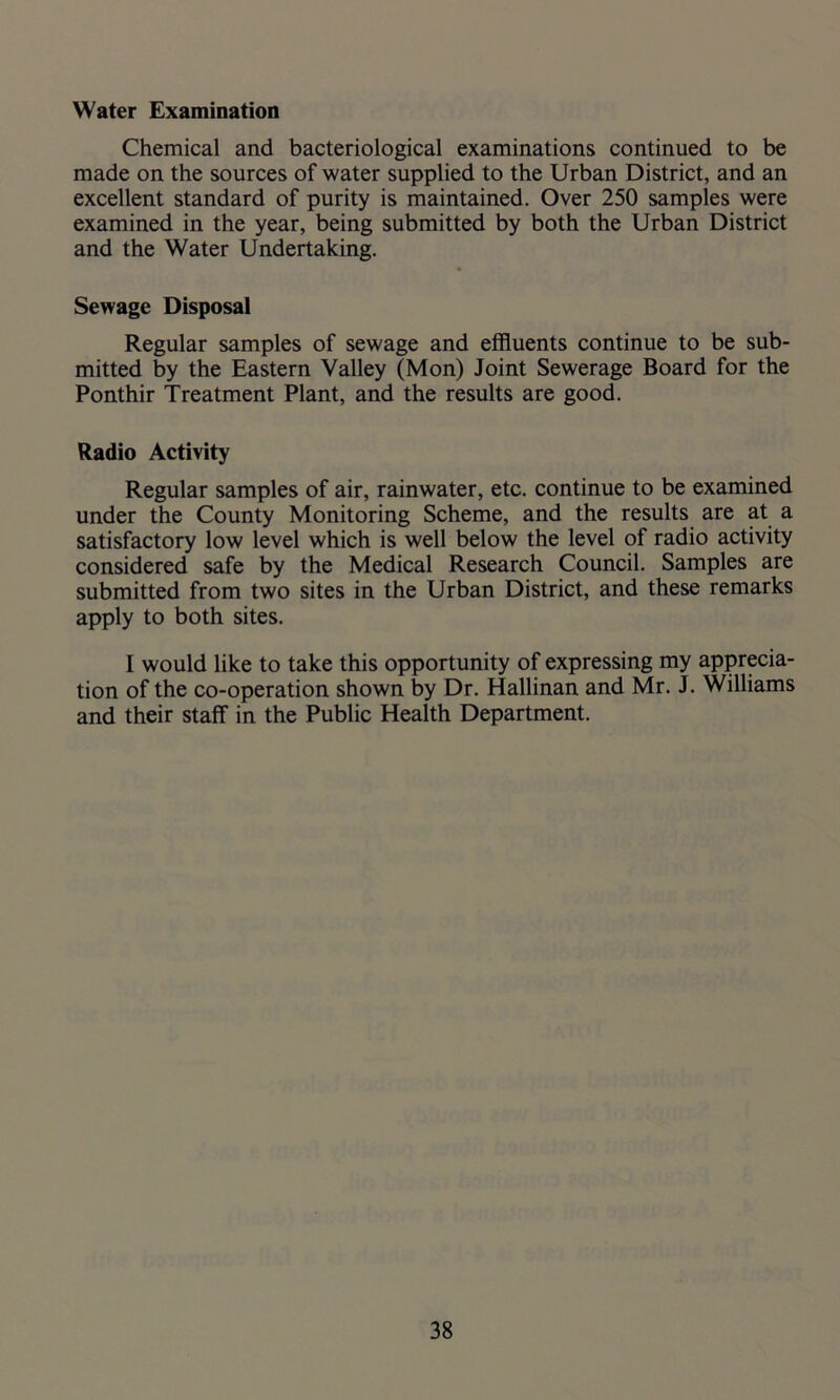 Water Examination Chemical and bacteriological examinations continued to be made on the sources of water supplied to the Urban District, and an excellent standard of purity is maintained. Over 250 samples were examined in the year, being submitted by both the Urban District and the Water Undertaking. Sewage Disposal Regular samples of sewage and effluents continue to be sub- mitted by the Eastern Valley (Mon) Joint Sewerage Board for the Ponthir Treatment Plant, and the results are good. Radio Activity Regular samples of air, rainwater, etc. continue to be examined under the County Monitoring Scheme, and the results are at a satisfactory low level which is well below the level of radio activity considered safe by the Medical Research Council. Samples are submitted from two sites in the Urban District, and these remarks apply to both sites. I would like to take this opportunity of expressing my apprecia- tion of the co-operation shown by Dr. Hallinan and Mr. J. Williams and their staff in the Public Health Department.