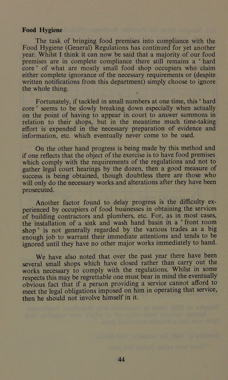 Food Hygiene The task of bringing food premises into compliance with the Food Hygiene (General) Regulations has continued for yet another year. Whilst I think it can now be said that a majority of our food premises are in complete compliance there still remains a ‘ hard core ’ of what are mostly small food shop occupiers who claim either complete ignorance of the necessary requirements or (despite written notifications from this department) simply choose to ignore the whole thing. Fortunately, if tackled in small numbers at one time, this ‘ hard core ’ seems to be slowly breaking down especially when actually on the point of having to appear in court to answer summons in relation to their shops, but in the meantime much time-taking effort is expended in the necessary preparation of evidence and information, etc. which eventually never come to be used. On the other hand progress is being made by this method and if one reflects that the object of the exercise is to have food premises which comply with the requirements of the regulations and not to gather legal court hearings by the dozen, then a good measure of success is being obtained, though doubtless there are those who will only do the necessary works and alterations after they have been prosecuted. Another factor found to delay progress is the difficulty ex- perienced by occupiers of food businesses in obtaining the services of building contractors and plumbers, etc. For, as in most cases, the installation of a sink and wash hand basin in a ‘ front room shop’ is not generally regarded by the various trades as a big enough job to warrant their immediate attentions and tends to be ignored until they have no other major works immediately to hand. We have also noted that over the past year there have been several small shops which have closed rather than carry out the works necessary to comply with the regulations. Whilst in some respects this may be regrettable one must bear in mind the eventually obvious fact that if a person providing a service cannot afford to meet the legal obligations imposed on him in operating that service, then he should not involve himself in it.