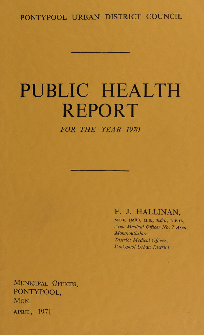 PUBLIC HEALTH REPORT FOR THE YEAR 1970 F. J. HALLINAN, M.B.E. (Mil ), M.B., B.ch., D.P.H., Area Medical Officer No. 7 Area, Monmouthshire. District Medical Officer, Pontypool Urban District. Municipal Offices, PONTYPOOL, Mon.