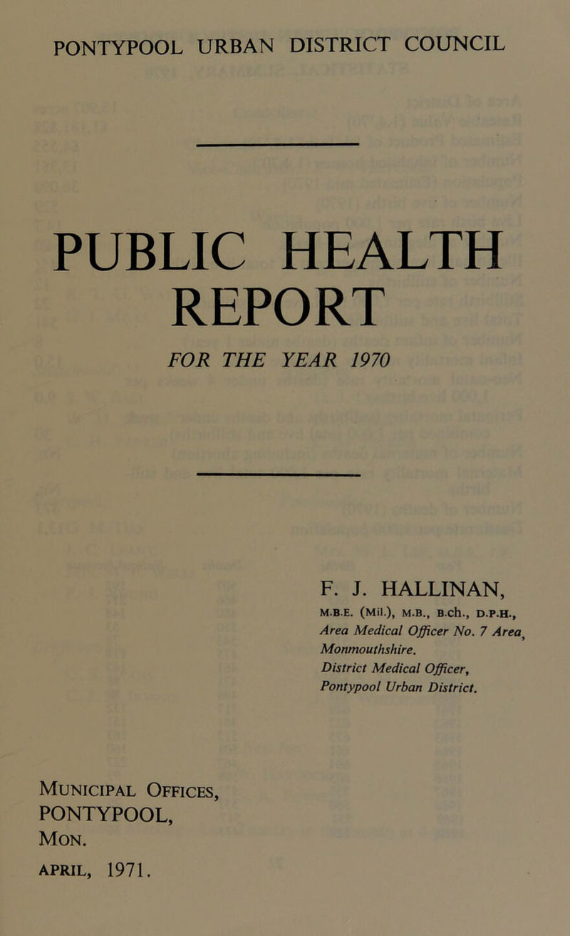 PUBLIC HEALTH REPORT FOR THE YEAR 1970 F. J. HALLINAN, M.BE. (Mil.), M.B., B Ch., D.P.H., Area Medical Officer No. 7 Area, Monmouthshire. District Medical Officer, Pontypool Urban District. Municipal Offices, PONTYPOOL, Mon.