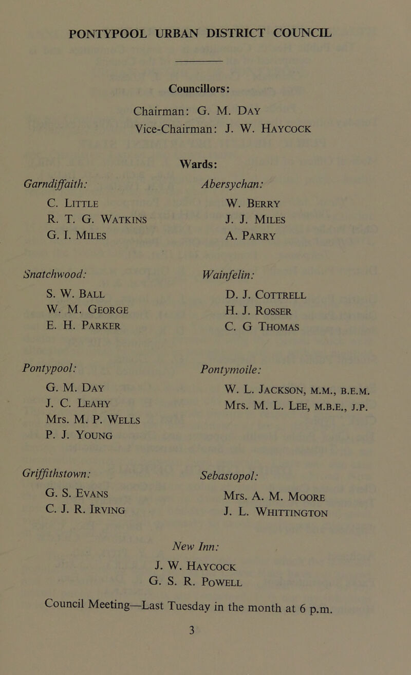 Councillors: Chairman: G. M. Day Vice-Chairman: J. W. Haycock Garndiffaith: C. Little R. T. G. Watkins G. I. Miles Wards: Abersychan: W. Berry J. J. Miles A. Parry Snatchwood: Wainfelin: S. W. Ball W. M. George E. H. Parker D. J. Cottrell H. J. Rosser C. G Thomas Pontypool: Pontymoile: G. M. Day J. C. Leahy Mrs. M. P. Wells P. J. Young W. L. Jackson, m.m., b.e.m. Mrs. M. L. Lee, m.b.e., j.p. Griffithstown: Sebastopol: G. S. Evans C. J. R. Irving Mrs. A. M. Moore J. L. Whittington New Inn: J. W. Haycock G. S. R. Powell Council Meeting—Last Tuesday in the month at 6 p.m.