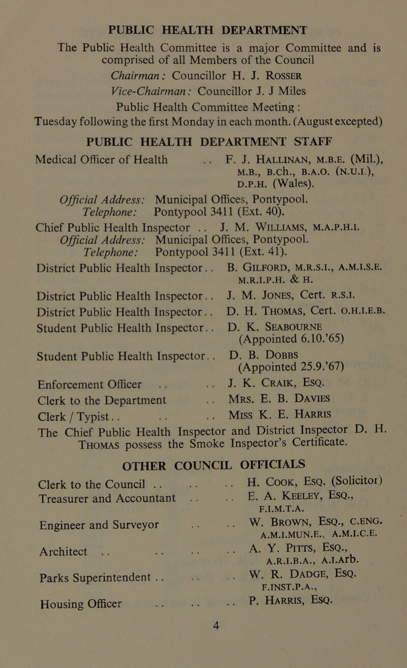 PUBLIC HEALTH DEPARTMENT The Public Health Committee is a major Committee and is comprised of all Members of the Council Chairman: Councillor H. J. Rosser Vice-Chairman: Councillor J. J Miles Public Health Committee Meeting : Tuesday following the first Monday in each month. (August excepted) PUBLIC HEALTH DEPARTMENT STAFF Medical Officer of Health .. F. J. Hallinan, m.b.e. (Mil.), M.B., B.ch., B.A.O. (N.U.I.), d.p.h. (Wales). Official Address: Municipal Offices, Pontypool. Telephone: Pontypool 3411 (Ext. 40). Chief Public Health Inspector .. J. M. Williams, m.a.p.h.i. Official Address: Municipal Offices, Pontypool. Telephone: Pontypool 3411 (Ext. 41). District Public Health Inspector.. B. Gilford, m.r.s.i., a.m.i.s.e. M.R.I.P.H. & H. District Public Health Inspector.. District Public Health Inspector.. Student Public Health Inspector.. Student Public Health Inspector.. Enforcement Officer Clerk to the Department Clerk / Typist. J. M. Jones, Cert, r.s.i. D. H. Thomas, Cert, o.h.i.e.b. D. K. Seabourne (Appointed 6.10.’65) D. B. Dobbs (Appointed 25.9.’67) J. K. Craik, Esq. Mrs. E. B. Davies Miss K. E. Harris The Chief Public Health Inspector and District Inspector D. H. Thomas possess the Smoke Inspector’s Certificate. Clerk to the Council .. Treasurer and Accountant Engineer and Surveyor Architect Parks Superintendent .. Housing Officer H. Cook, Esq. (Solicitoi) E. A. Keeley, Esq., F.I.M.T.A. W. Brown, Esq., c.eng. A.M.I.MUN.E., A.M.I.C.E. A. Y. Pitts, Esq., A.R.I.B.A., A.I.Arb. W. R. Dadge, Esq. F.INST.P. A., P. Harris, Esq. OTHER COUNCIL OFFICIALS