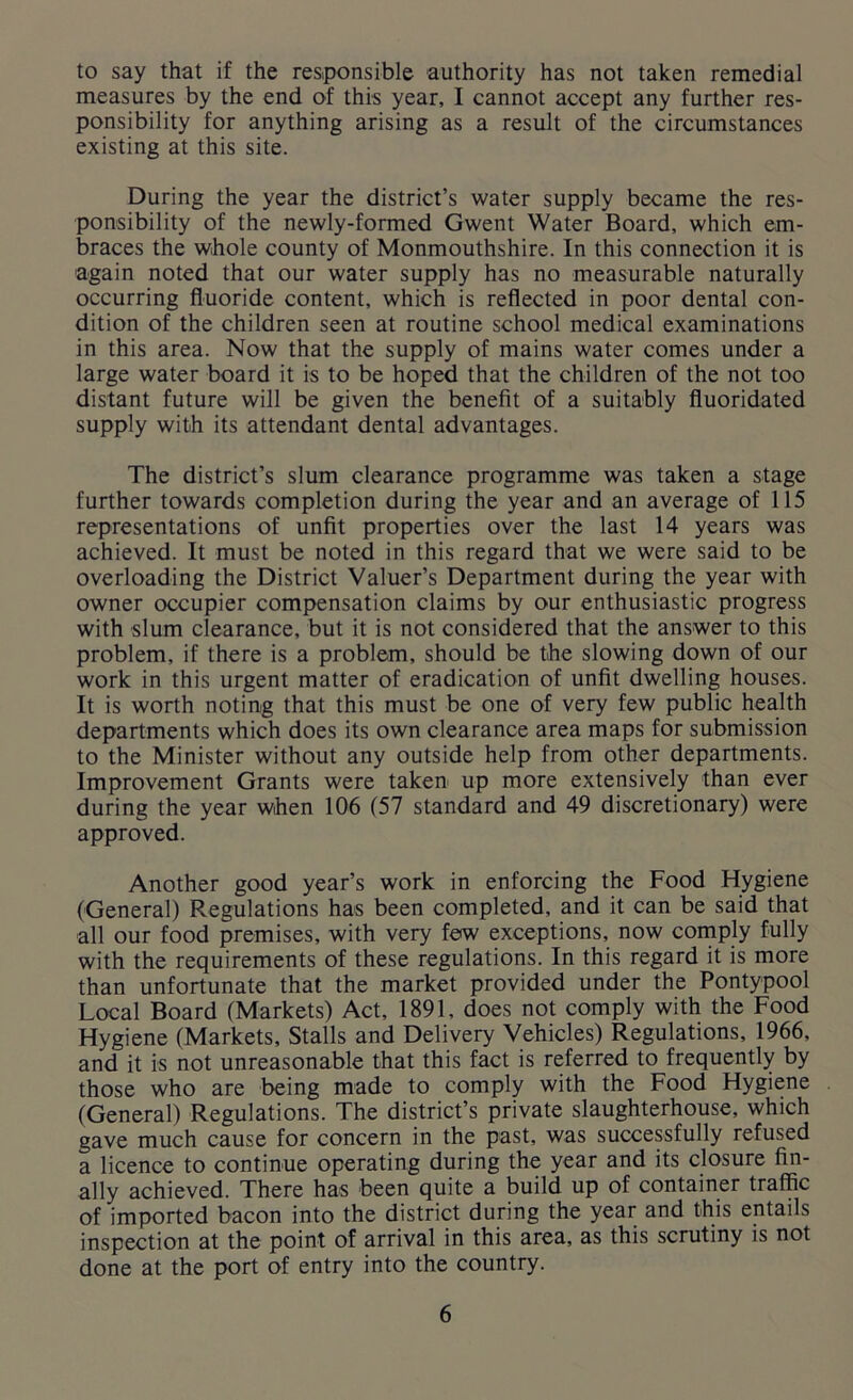 to say that if the responsible authority has not taken remedial measures by the end of this year, I cannot accept any further res- ponsibility for anything arising as a result of the circumstances existing at this site. During the year the district’s water supply became the res- ponsibility of the newly-formed Gwent Water Board, which em- braces the whole county of Monmouthshire. In this connection it is again noted that our water supply has no measurable naturally occurring fluoride content, which is reflected in poor dental con- dition of the children seen at routine school medical examinations in this area. Now that the supply of mains water comes under a large water board it is to be hoped that the children of the not too distant future will be given the benefit of a suitably fluoridated supply with its attendant dental advantages. The district’s slum clearance programme was taken a stage further towards completion during the year and an average of 115 representations of unfit properties over the last 14 years was achieved. It must be noted in this regard that we were said to be overloading the District Valuer’s Department during the year with owner occupier compensation claims by our enthusiastic progress with slum clearance, but it is not considered that the answer to this problem, if there is a problem, should be the slowing down of our work in this urgent matter of eradication of unfit dwelling houses. It is worth noting that this must be one of very few public health departments which does its own clearance area maps for submission to the Minister without any outside help from other departments. Improvement Grants were taken up more extensively than ever during the year when 106 (57 standard and 49 discretionary) were approved. Another good year’s work in enforcing the Food Hygiene (General) Regulations has been completed, and it can be said that all our food premises, with very few exceptions, now comply fully with the requirements of these regulations. In this regard it is more than unfortunate that the market provided under the Pontypool Local Board (Markets) Act, 1891, does not comply with the Food Hygiene (Markets, Stalls and Delivery Vehicles) Regulations, 1966, and it is not unreasonable that this fact is referred to frequently by those who are being made to comply with the Food Hygiene (General) Regulations. The district’s private slaughterhouse, which gave much cause for concern in the past, was successfully refused a licence to continue operating during the year and its closure fin- ally achieved. There has been quite a build up of container traffic of imported bacon into the district during the year and this entails inspection at the point of arrival in this area, as this scrutiny is not done at the port of entry into the country.