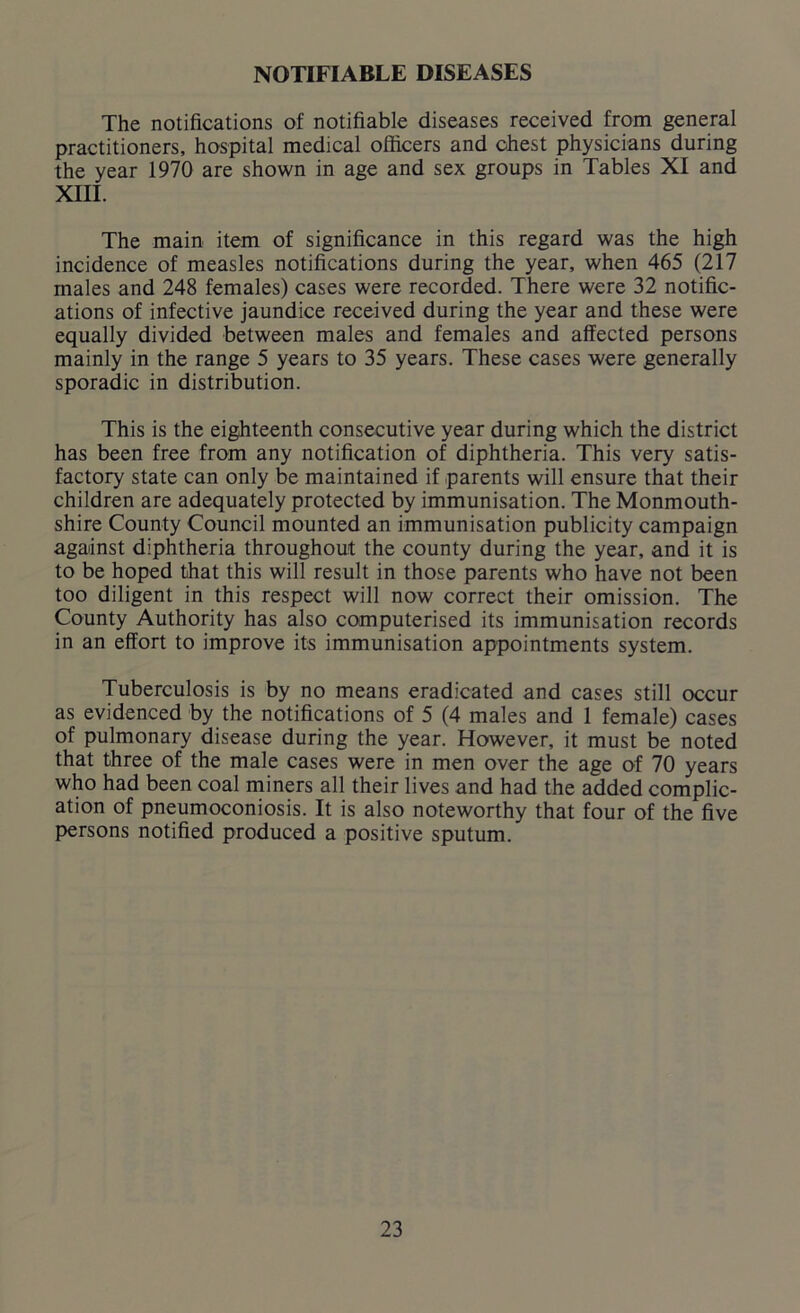 NOTIFIABLE DISEASES The notifications of notifiable diseases received from general practitioners, hospital medical officers and chest physicians during the year 1970 are shown in age and sex groups in Tables XI and XIII. The main item of significance in this regard was the high incidence of measles notifications during the year, when 465 (217 males and 248 females) cases were recorded. There were 32 notific- ations of infective jaundice received during the year and these were equally divided between males and females and affected persons mainly in the range 5 years to 35 years. These cases were generally sporadic in distribution. This is the eighteenth consecutive year during which the district has been free from any notification of diphtheria. This very satis- factory state can only be maintained if parents will ensure that their children are adequately protected by immunisation. The Monmouth- shire County Council mounted an immunisation publicity campaign against diphtheria throughout the county during the year, and it is to be hoped that this will result in those parents who have not been too diligent in this respect will now correct their omission. The County Authority has also computerised its immunisation records in an effort to improve its immunisation appointments system. Tuberculosis is by no means eradicated and cases still occur as evidenced by the notifications of 5 (4 males and 1 female) cases of pulmonary disease during the year. However, it must be noted that three of the male cases were in men over the age of 70 years who had been coal miners all their lives and had the added complic- ation of pneumoconiosis. It is also noteworthy that four of the five persons notified produced a positive sputum.