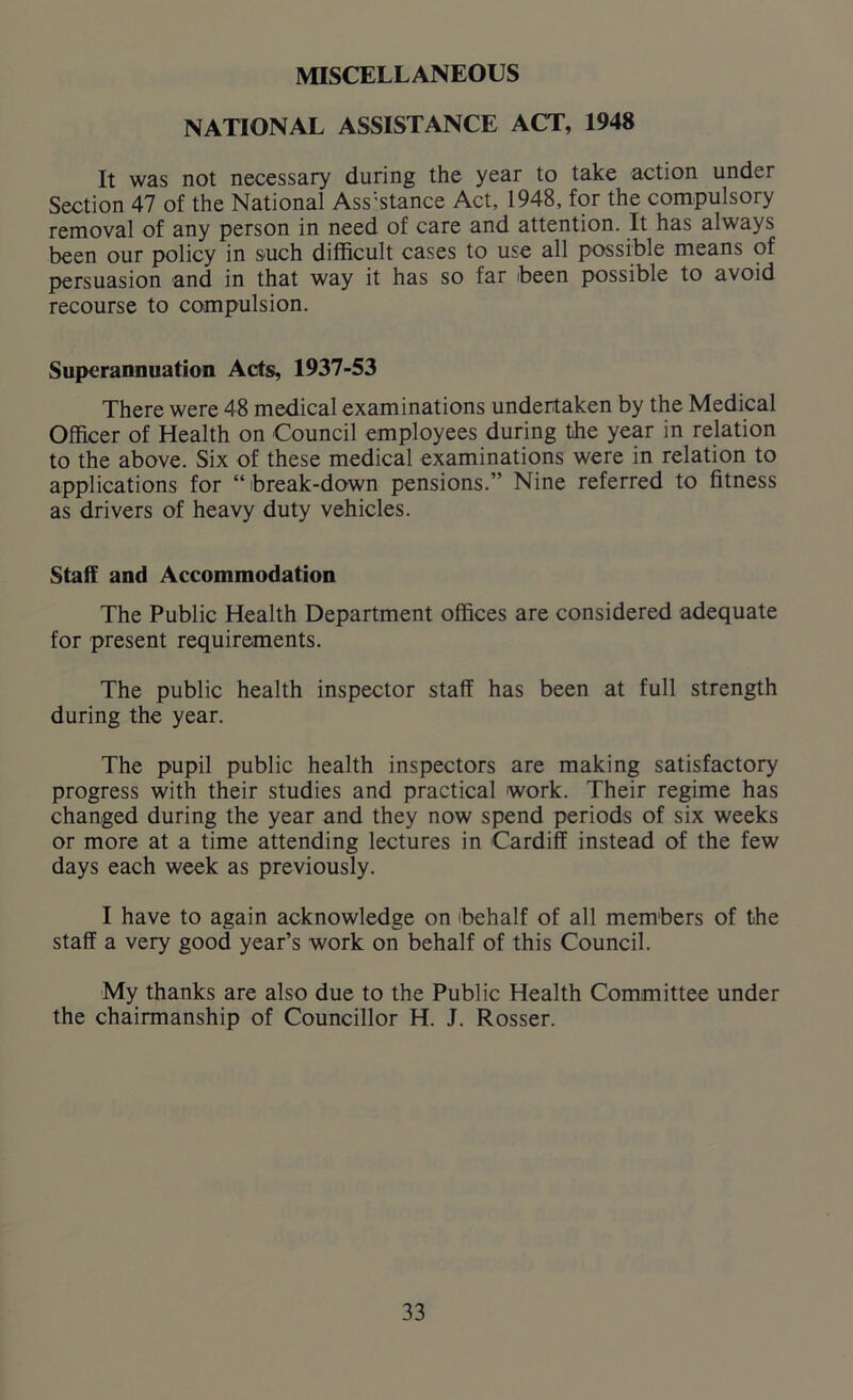 MISCELLANEOUS NATIONAL ASSISTANCE ACT, 1948 It was not necessary during the year to take action under Section 47 of the National Ass;stance Act, 1948, for the compulsory removal of any person in need of care and attention. It has always been our policy in such difficult cases to use all possible means of persuasion and in that way it has so far been possible to avoid recourse to compulsion. Superannuation Acts, 1937-53 There were 48 medical examinations undertaken by the Medical Officer of Health on Council employees during the year in relation to the above. Six of these medical examinations were in relation to applications for “ break-down pensions.” Nine referred to fitness as drivers of heavy duty vehicles. Staff and Accommodation The Public Health Department offices are considered adequate for present requirements. The public health inspector staff has been at full strength during the year. The pupil public health inspectors are making satisfactory progress with their studies and practical work. Their regime has changed during the year and they now spend periods of six weeks or more at a time attending lectures in Cardiff instead of the few days each week as previously. I have to again acknowledge on behalf of all members of the staff a very good year’s work on behalf of this Council. My thanks are also due to the Public Health Committee under the chairmanship of Councillor H. J. Rosser.