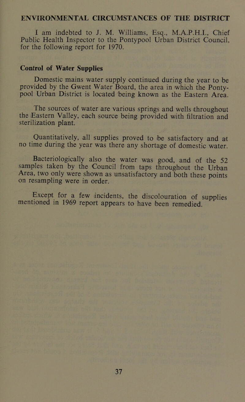 ENVIRONMENTAL CIRCUMSTANCES OF THE DISTRICT I am indebted to J. M. Williams, Esq., M.A.P.H.I., Chief Public Health Inspector to the Pontypool Urban District Council, for the following report for 1970. Control of Water Supplies Domestic mains water supply continued during (the year to be provided by the Gwent Water Board, the area in which the Ponty- pool Urban District is located being known as the Eastern Area. The sources of water are various springs and wells throughout the Eastern Valley, each source being provided with filtration and sterilization plant. Quantitatively, all supplies proved to be satisfactory and at no time during the year was there any shortage of domestic water. Bacteriologically also the water was good, and of the 52 samples taken by the Council from taps throughout the Urban Area, two only were shown as unsatisfactory and both these points on resampling were in order. Except for a few incidents, the discolouration of supplies mentioned in 1969 report appears to have been remedied.