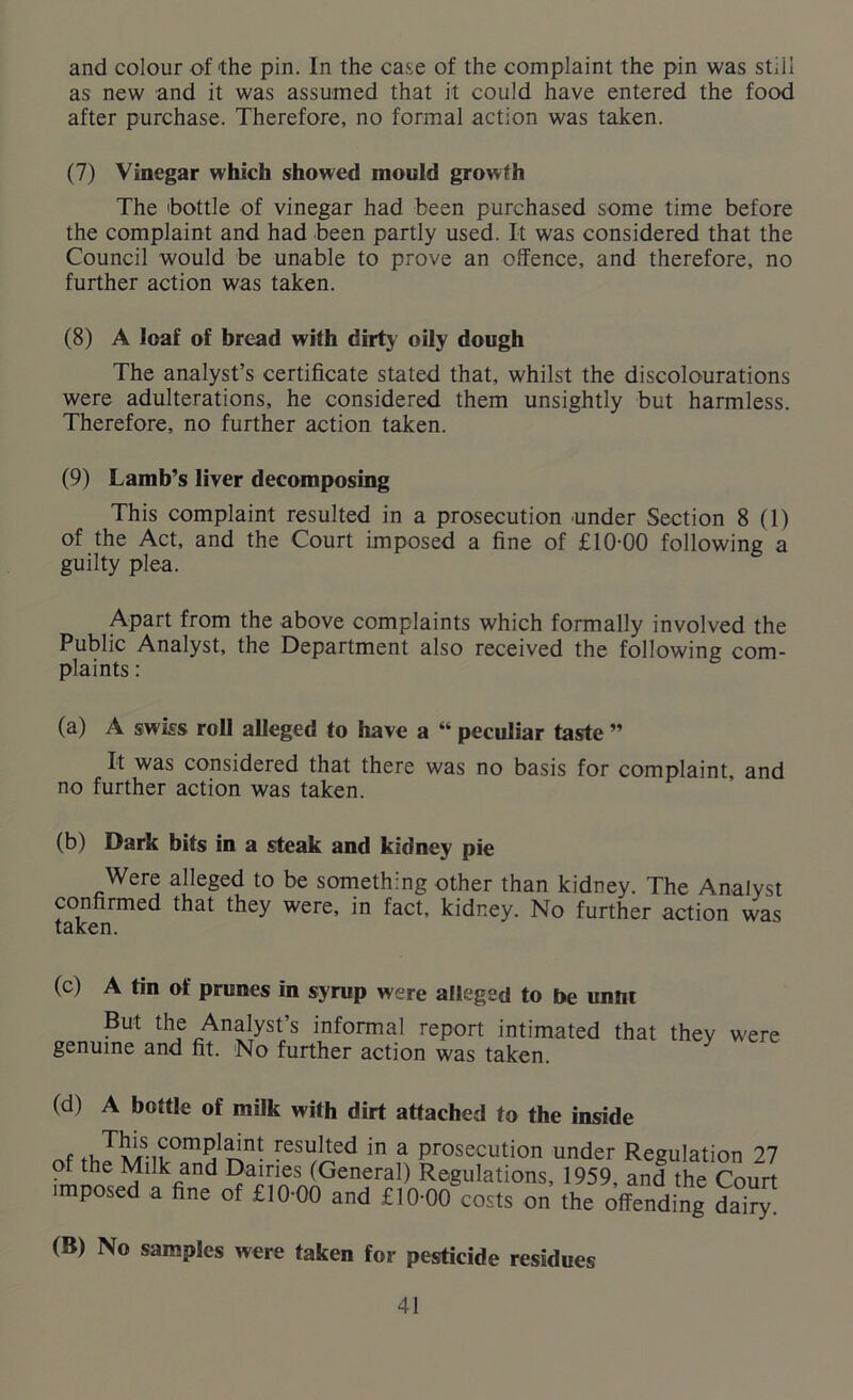 and colour of the pin. In the case of the complaint the pin was stiil as new and it was assumed that it could have entered the food after purchase. Therefore, no formal action was taken. (7) Vinegar which showed mould growth The 'bottle of vinegar had been purchased some time before the complaint and had been partly used. It was considered that the Council would be unable to prove an offence, and therefore, no further action was taken. (8) A loaf of bread with dirty oily dough The analyst’s certificate stated that, whilst the discolourations were adulterations, he considered them unsightly but harmless. Therefore, no further action taken. (9) Lamb’s liver decomposing This complaint resulted in a prosecution under Section 8(1) of the Act, and the Court imposed a fine of £10-00 following a guilty plea. Apart from the above complaints which formally involved the Public Analyst, the Department also received the following com- plaints : (a) A swiss roll alleged to have a “ peculiar taste ” It was considered that there was no basis for complaint, and no further action was taken. (b) Dark bits in a steak and kidney pie Were alleged to be something other than kidney. The Analyst confirmed that they were, in fact, kidney. No further action was taken. (c) A tin of prunes in syrup were alleged to be unnt But the Analyst’s informal report intimated that thev genuine and fit. No further action was taken. were (d) A bottle of milk with dirt attached to the inside tuT1JlrS-n'fesulted in a prosecution under Regulation 27 of the Milk and Dairies (General) Regulations, 1959, and the Court imposed a fine of £10-00 and £10-00 costs on the offending dairy (B) No samples were taken for pesticide residues