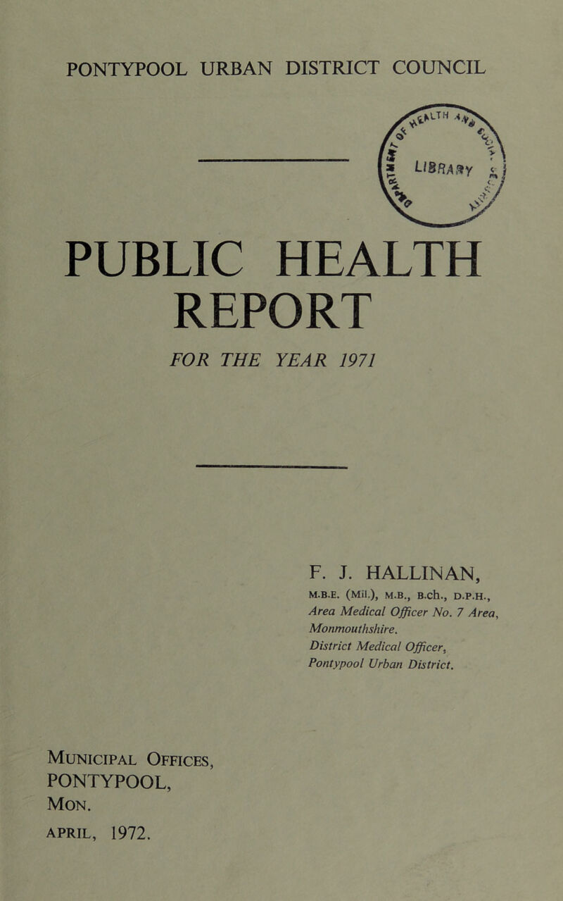 PONTYPOOL URBAN DISTRICT COUNCIL PUBLIC HEALTH REPORT FOR THE YEAR 1971 F. J. HALLINAN, M.B.E. (Mil.), M.B., B.ch., D.P.H., Area Medical Officer No. 7 Area, Monmouthshire. District Medical Officer, Pontypool Urban District. Municipal Offices, PONTYPOOL, Mon.