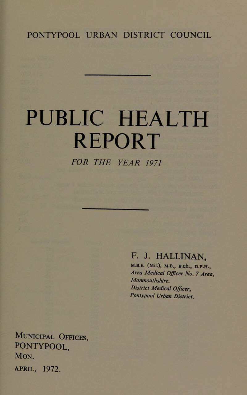 PUBLIC HEALTH REPORT FOR THE YEAR 1971 F. J. HALLINAN, M.B.E. (Mil.), M.B., B.ch., D.P.H., Area Medical Officer No. 7 Area, Monmouthshire. District Medical Officer, Pontypool Urban District. Municipal Offices, PONTYPOOL, Mon.