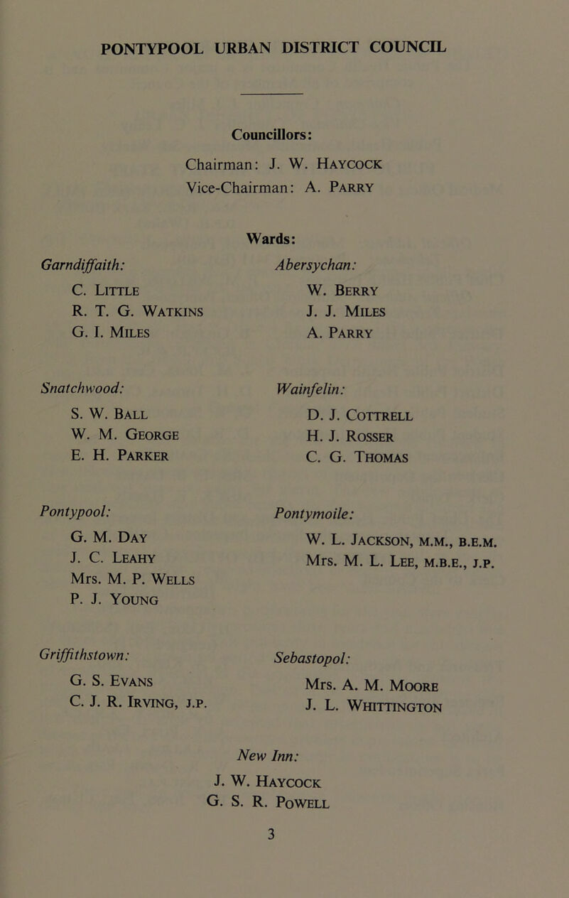 Councillors: Chairman: J. W. Haycock Vice-Chairman: A. Parry Garndiffaith: C. Little R. T. G. Watkins G. I. Miles Snatchwood: S. W. Ball W. M. George E. H. Parker Wards: Abersychan: W. Berry J. J. Miles A. Parry Wainfelin: D. J. Cottrell H. J. Rosser C. G. Thomas Pontypool: G. M. Day J. C. Leahy Mrs. M. P. Wells P. J. Young Pontymoile: W. L. Jackson, m.m., b.e.m. Mrs. M. L. Lee, m.b.e., j.p. Griffithstown: G. S. Evans C. J. R. Irving, j.p. Sebastopol: Mrs. A. M. Moore J. L. Whittington New Inn: J. W. Haycock G. S. R. Powell