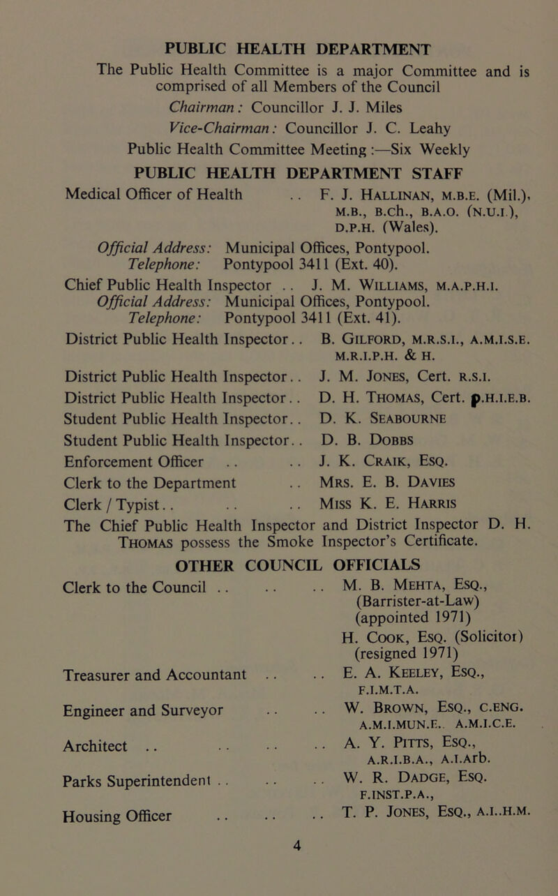 PUBLIC HEALTH DEPARTMENT The Public Health Committee is a major Committee and is comprised of all Members of the Council Chairman: Councillor J. J. Miles Vice-Chairman: Councillor J. C. Leahy Public Health Committee Meeting :—Six Weekly PUBLIC HEALTH DEPARTMENT STAFF Medical Officer of Health .. F. J. Hallinan, m.b.e. (Mil.), M.B., B.Ch., B.A.O. (N.U.I), d.p.h. (Wales). Official Address: Municipal Offices, Pontypool. Telephone: Pontypool 3411 (Ext. 40). Chief Public Health Inspector .. J. M. Williams, m.a.p.h.i. Official Address: Municipal Offices, Pontypool. Telephone: Pontypool 3411 (Ext. 41). District Public Health Inspector.. B. Gilford, m.r.s.i., a.m.i.s.e. M.R.I.P.H. & H. District Public Health Inspector. District Public Health Inspector. Student Public Health Inspector. Student Public Health Inspector. Enforcement Officer Clerk to the Department Clerk / Typist J. M. Jones, Cert, r.s.i. D. H. Thomas, Cert. p.H.i.E.B. D. K. Seabourne D. B. Dobbs J. K. Craik, Esq. Mrs. E. B. Davies Miss K. E. Harris The Chief Public Health Inspector and District Inspector D. H. Thomas possess the Smoke Inspector’s Certificate. OTHER COUNCIL OFFICIALS Clerk to the Council .. Treasurer and Accountant Engineer and Surveyor Architect Parks Superintendent .. Housing Officer M. B. Mehta, Esq., (Barrister-at-Law) (appointed 1971) H. Cook, Esq. (Solicitor) (resigned 1971) E. A. Keeley, Esq., F.I.M.T.A. W. Brown, Esq., c.eng. A.M.I.MUN.E.. A.M.I.C.E. A. Y. Pitts, Esq., A.R.I.B.A., A.I.Arb. W. R. Dadge, Esq. F.INST.P.A., T. P. Jones, Esq., a.l.h.m.