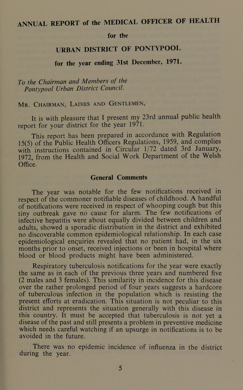 ANNUAL REPORT of the MEDICAL OFFICER OF HEALTH for the URBAN DISTRICT OF PONTYPOOL for the year ending 31st December, 1971. To the Chairman and Members of the Pontypool Urban District Council. Mr. Chairman, Ladies and Gentlemen, It is with pleasure that I present my 23rd annual public health report for your district for the year 1971. This report has been prepared in accordance with Regulation 15(5) of the Public Health Officers Regulations, 1959, and complies with instructions contained in Circular 1/72 dated 3rd January, 1972, from the Health and Social Work Department of the Welsh Office. General Comments The year was notable for the few notifications received in respect of the commoner notifiable diseases of childhood. A handful of notifications were received in respect of whooping cough but this tiny outbreak gave no cause for alarm. The few notifications of infective hepatitis were about equally divided between children and adults, showed a sporadic distribution in the district and exhibited no discoverable common epidemiological relationship. In each case epidemiological enquiries revealed that no patient had, in the six months prior to onset, received injections or been in hospital where blood or blood products might have been administered. Respiratory tuberculosis notifications for the year were exactly the same as in each of the previous three years and numbered five (2 males and 3 females). This similarity in incidence for this disease over the rather prolonged period of four years suggests a hardcore of tuberculous infection in the population which is resisting the present efforts at eradication. This situation is not peculiar to this district and represents the situation generally with this disease in this country. It must be accepted that tuberculosis is not yet a disease of the past and still presents a problem in preventive medicine which needs careful watching if an upsurge in notifications is to be avoided in the future. There was no epidemic incidence of influenza in the district during the year.