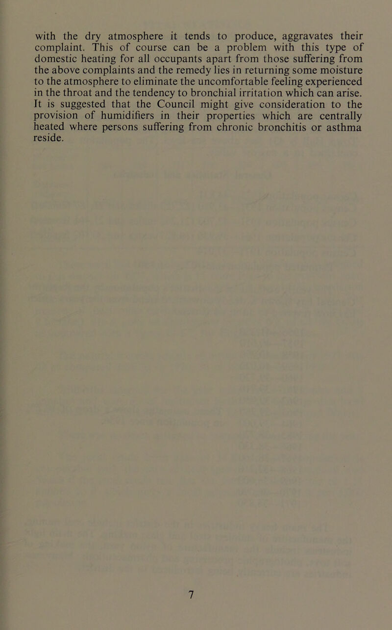 with the dry atmosphere it tends to produce, aggravates their complaint. This of course can be a problem with this type of domestic heating for all occupants apart from those suffering from the above complaints and the remedy lies in returning some moisture to the atmosphere to eliminate the uncomfortable feeling experienced in the throat and the tendency to bronchial irritation which can arise. It is suggested that the Council might give consideration to the provision of humidifiers in their properties which are centrally heated where persons suffering from chronic bronchitis or asthma reside.
